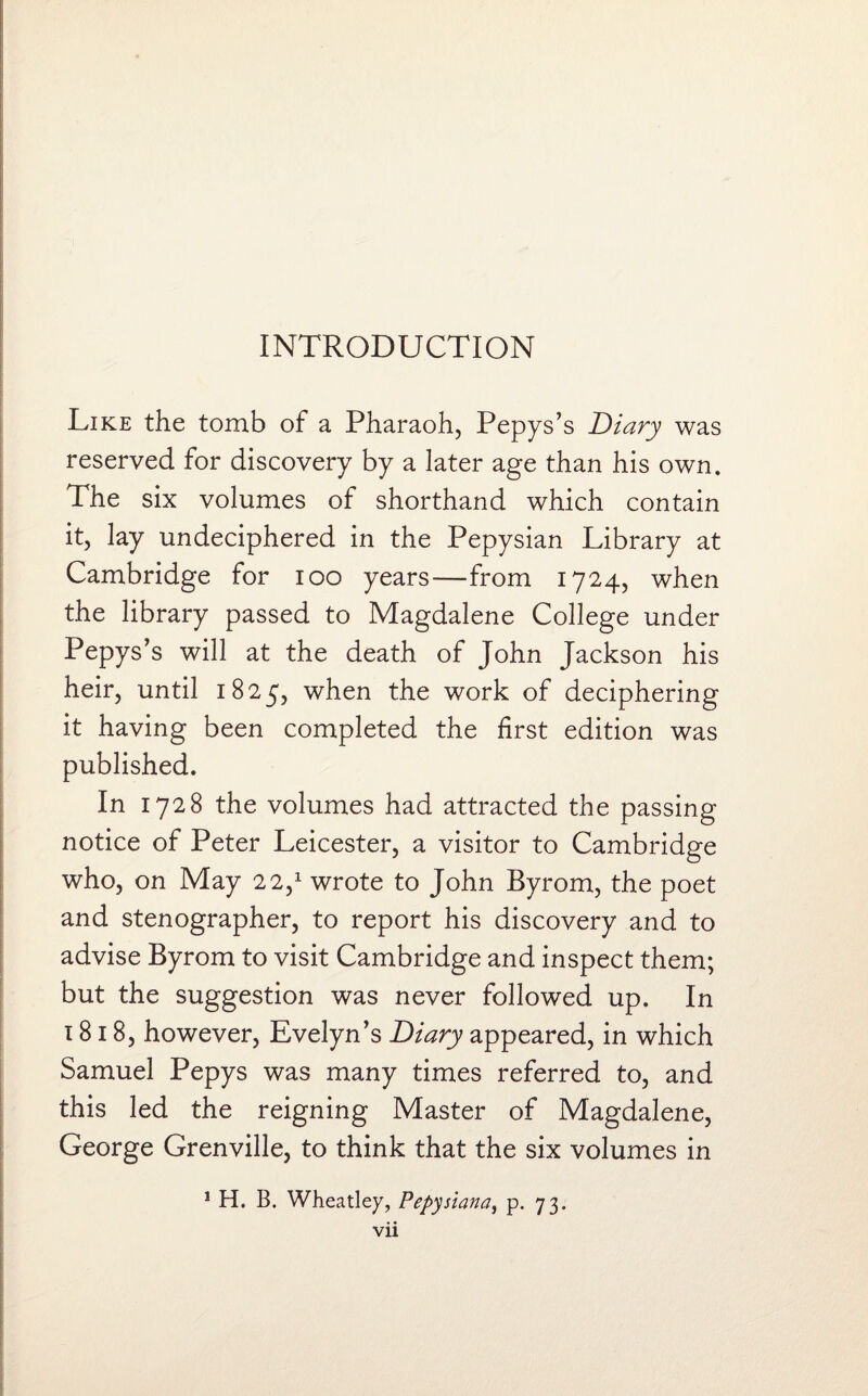 Like the tomb of a Pharaoh, Pepys’s Diary was reserved for discovery by a later age than his own. The six volumes of shorthand which contain it, lay undeciphered in the Pepysian Library at Cambridge for ioo years—from 1724, when the library passed to Magdalene College under Pepys’s will at the death of John Jackson his heir, until 1825, when the work of deciphering it having been completed the first edition was published. In 1728 the volumes had attracted the passing notice of Peter Leicester, a visitor to Cambridge who, on May 22,1 wrote to John Byrom, the poet and stenographer, to report his discovery and to advise Byrom to visit Cambridge and inspect them; but the suggestion was never followed up. In 1818, however, Evelyn’s Diary appeared, in which Samuel Pepys was many times referred to, and this led the reigning Master of Magdalene, George Grenville, to think that the six volumes in 1 H. B. Wheatley, Pepysiana, p. 73.