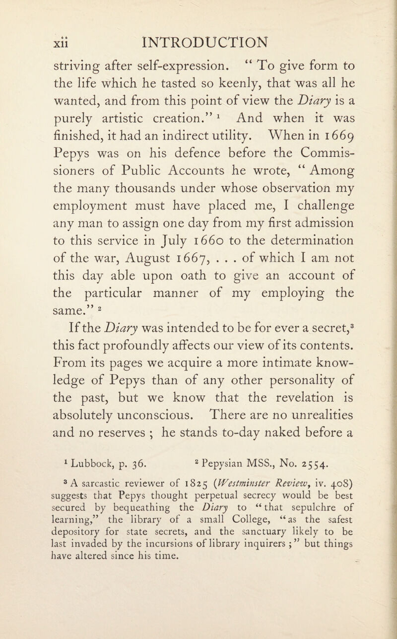 striving after self-expression. “ To give form to the life which he tasted so keenly, that was all he wanted, and from this point of view the Diary is a purely artistic creation.” 1 And when it was finished, it had an indirect utility. When in 1669 Pepys was on his defence before the Commis¬ sioners of Public Accounts he wrote, “ Among the many thousands under whose observation my employment must have placed me, I challenge any man to assign one day from my first admission to this service in July 1660 to the determination of the war, August 1667, ... of which I am not this day able upon oath to give an account of the particular manner of my employing the same.” 2 If the Diary was intended to be for ever a secret,3 this fact profoundly affects our view of its contents. From its pages we acquire a more intimate know¬ ledge of Pepys than of any other personality of the past, but we know that the revelation is absolutely unconscious. There are no unrealities and no reserves ; he stands to-day naked before a 1 Lubbock, p. 36. 2 Pepysian MSS., No. 2554. 3 A sarcastic reviewer of 1825 (Westminster Review, iv. 408) suggests that Pepys thought perpetual secrecy would be best secured by bequeathing the Diary to “ that sepulchre of learning,” the library of a small College, “as the safest depository for state secrets, and the sanctuary likely to be last invaded by the incursions of library inquirers but things have altered since his time.