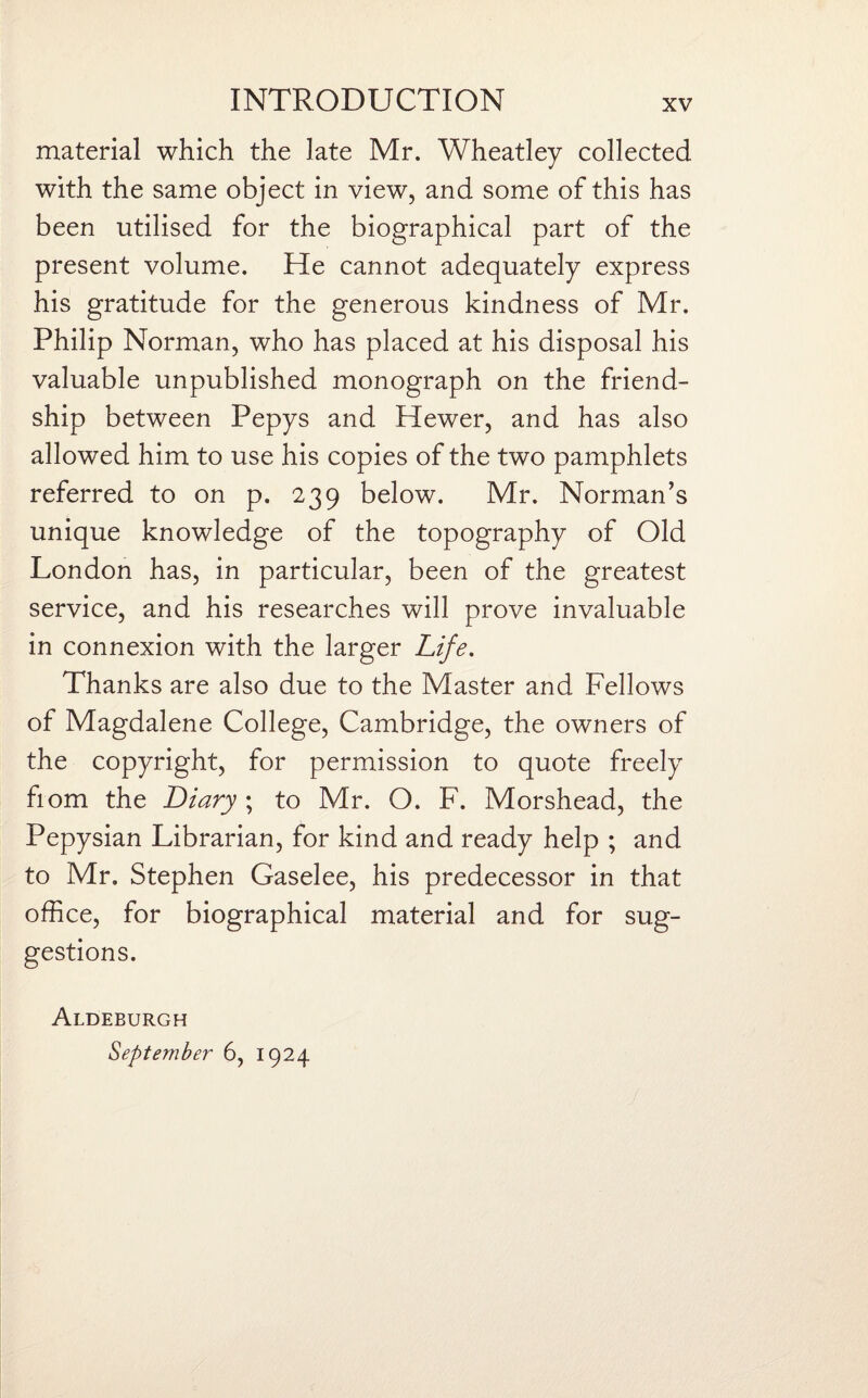 material which the late Mr. Wheatley collected with the same object in view, and some of this has been utilised for the biographical part of the present volume. He cannot adequately express his gratitude for the generous kindness of Mr. Philip Norman, who has placed at his disposal his valuable unpublished monograph on the friend¬ ship between Pepys and Hewer, and has also allowed him to use his copies of the two pamphlets referred to on p. 239 below. Mr. Norman’s unique knowledge of the topography of Old London has, in particular, been of the greatest service, and his researches will prove invaluable in connexion with the larger Life. Thanks are also due to the Master and Fellows of Magdalene College, Cambridge, the owners of the copyright, for permission to quote freely fiom the Diary ; to Mr. O. F. Morshead, the Pepysian Librarian, for kind and ready help ; and to Mr. Stephen Gaselee, his predecessor in that office, for biographical material and for sug¬ gestions. Aldeburgh September 6, 1924