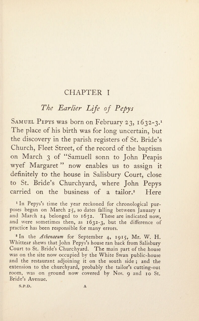 The Earlier Lije oj Pepys Samuel Pepys was born on February 23, 1632-3.1 The place of his birth was for long uncertain, but the discovery in the parish registers of St. Bride’s Church, Fleet Street, of the record of the baptism on March 3 of “Samuell sonn to John Peapis wyef Margaret ” now enables us to assign it definitely to the house in Salisbury Court, close to St. Bride’s Churchyard, where John Pepys carried on the business of a tailor.2 Here 1 In Pepys’s time the year reckoned for chronological pur¬ poses began on March 25, so dates falling between January 1 and March 24. belonged to 1632. These are indicated now, and were sometimes then, as 1632-3, but the difference of practice has been responsible for many errors. 2 In the Athenaeum for September 4, 1915, Mr. W. H. Whittear shews that John Pepys’s house ran back from Salisbury Court to St. Bride’s Churchyard. The main part of the house was on the site now occupied by the White Swan public-house and the restaurant adjoining it on the south side ; and the extension to the churchyard, probably the tailor’s cutting-out room, was on ground now covered by Nos. 9 and 10 St. Bride’s Avenue. S.P.D. A