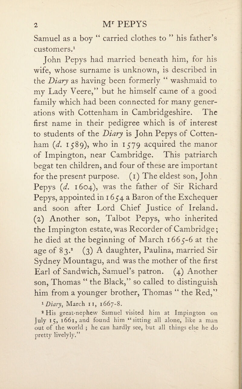 Samuel as a boy “ carried clothes to ” his father’s customers.1 John Pepys had married beneath him, for his wife, whose surname is unknown, is described in the Diary as having been formerly “ washmaid to my Lady Veere,” but he himself came of a good family which had been connected for many gener¬ ations with Cottenham in Cambridgeshire. The first name in their pedigree which is of interest to students of the Diary is John Pepys of Cotten¬ ham (d. 1589), who in 1579 acquired the manor of Impington, near Cambridge. This patriarch begat ten children, and four of these are important for the present purpose. (1) The eldest son, John Pepys (d. 1604), was the father of Sir Richard Pepys, appointed in 1654 a Baron of the Exchequer and soon after Lord Chief Justice of Ireland. (2) Another son, Talbot Pepys, who inherited the Impington estate, was Recorder of Cambridge; he died at the beginning of March 1665-6 at the age of 83.2 (3) A daughter, Paulina, married Sir Sydney Mountagu, and was the mother of the first Earl of Sandwich, Samuel’s patron. (4) Another son, Thomas “ the Black,” so called to distinguish him from a younger brother, Thomas “ the Red,” 1 Diary, March 11, 1667-8. 2 His great-nephew Samuel visited him at Impington on July 15, 1661, and found him “ sitting all alone, like a man out of the world ; he can hardly see, but all things else he do pretty livelyly.”