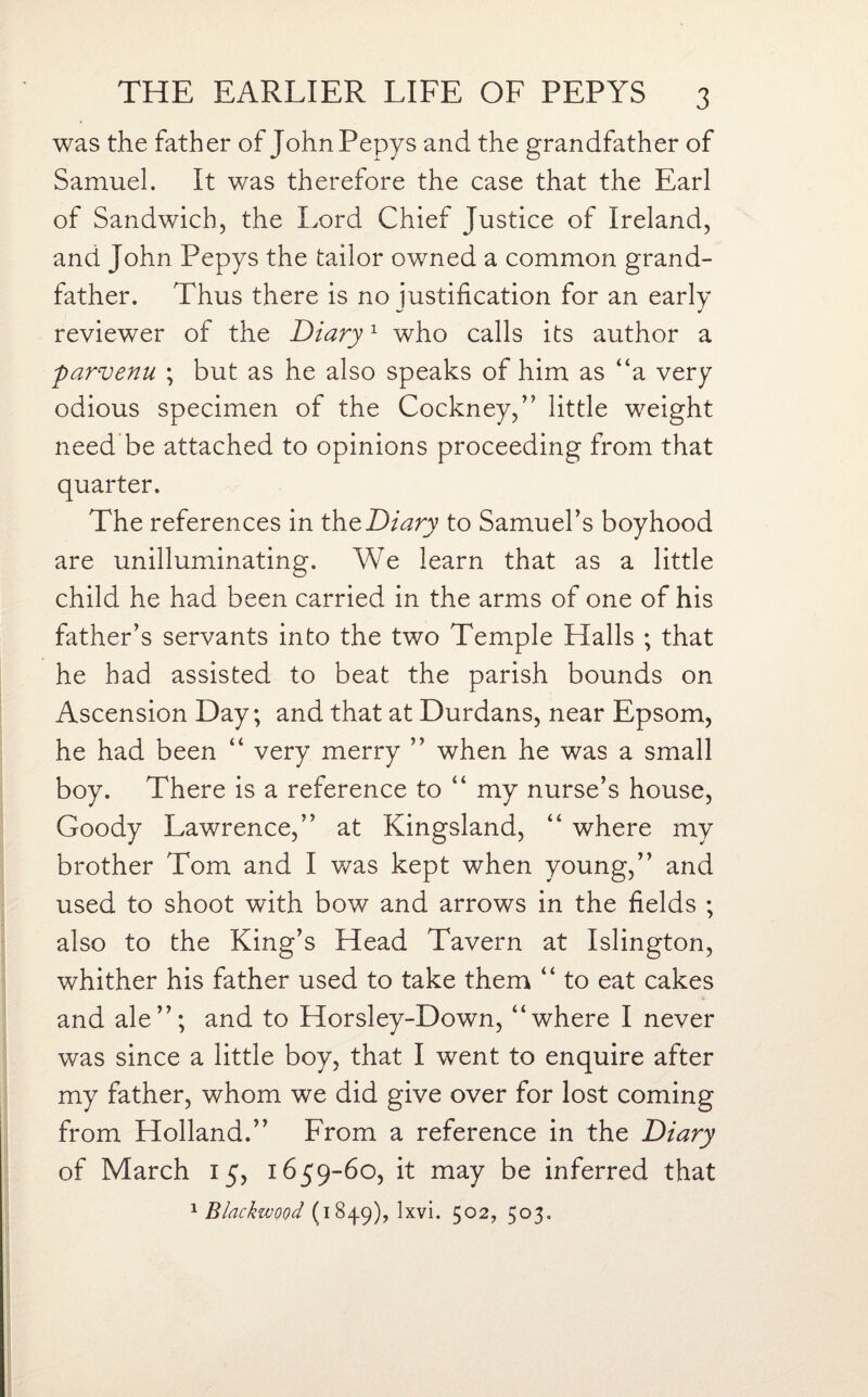 was the father of John Pepys and the grandfather of Samuel. It was therefore the case that the Earl of Sandwich, the Lord Chief Justice of Ireland, and John Pepys the tailor owned a common grand¬ father. Thus there is no justification for an early reviewer of the Diary1 who calls its author a parvenu ; but as he also speaks of him as “a very odious specimen of the Cockney,” little weight need be attached to opinions proceeding from that quarter. The references in the Diary to Samuel’s boyhood are unilluminating. We learn that as a little child he had been carried in the arms of one of his father’s servants into the two Temple Halls ; that he had assisted to beat the parish bounds on Ascension Day; and that at Durdans, near Epsom, he had been “ very merry ” when he was a small boy. There is a reference to “ my nurse’s house, Goody Lawrence,” at Kingsland, “ where my brother Tom and I was kept when young,” and used to shoot with bow and arrows in the fields ; also to the King’s Head Tavern at Islington, whither his father used to take them “ to eat cakes and ale”; and to Horsley-Down, “where I never was since a little boy, that I went to enquire after my father, whom we did give over for lost coming from Holland.” From a reference in the Diary of March 15, 1659-60, it may be inferred that 1 Blackzvood (184.9), lxvi. 502, 503.