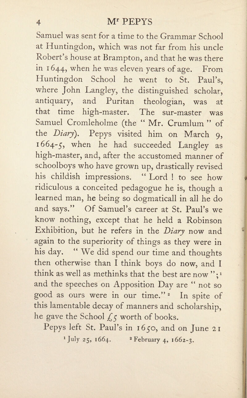 Samuel was sent for a time to the Grammar School at Huntingdon, which was not far from his uncle Robert’s house at Brampton, and that he was there in 1644, when he was eleven years of age. From Huntingdon School he went to St. Paul’s, where John Langley, the distinguished scholar, antiquary, and Puritan theologian, was at that time high-master. The sur-master was Samuel Cromleholme (the “ Mr. Crumlum ” of the Diary). Pepys visited him on March 9, 1664-5, when he had succeeded Langley as high-master, and, after the accustomed manner of schoolboys who have grown up, drastically revised his childish impressions. “ Lord ! to see how ridiculous a conceited pedagogue he is, though a learned man, he being so dogmaticall in all he do and says.” Of Samuel’s career at St. Paul’s we know nothing, except that he held a Robinson Exhibition, but he refers in the Diary now and again to the superiority of things as they were in his day. “ We did spend our time and thoughts then otherwise than I think boys do now, and I think as well as methinks that the best are now ”;x and the speeches on Apposition Day are “ not so good as ours were in our time.” 2 In spite of this lamentable decay of manners and scholarship, he gave the School £$ worth of books. Pepys left St. Paul’s in 1650, and on June 21 Hilly 25, 1664. 2 February 4, 1662-3.