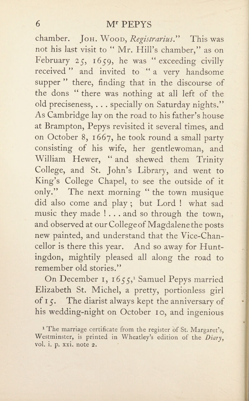 chamber. Joh. Wood, Registrarius.” This was not his last visit to “ Mr. Hill’s chamber,” as on February 25, 1659, he was “exceeding civilly received ” and invited to “ a very handsome supper ” there, finding that in the discourse of the dons “ there was nothing at all left of the old preciseness, . . . specially on Saturday nights.” As Cambridge lay on the road to his father’s house at Brampton, Pepys revisited it several times, and on October 8, 1667, he took round a small party consisting of his wife, her gentlewoman, and William Hewer, “ and shewed them Trinity College, and St. John’s Library, and went to King’s College Chapel, to see the outside of it only.” The next morning “ the town musique did also come and play ; but Lord ! what sad music they made ! . . . and so through the town, and observed at our College of Magdalene the posts new painted, and understand that the Vice-Chan¬ cellor is there this year. And so away for Hunt¬ ingdon, mightily pleased all along the road to remember old stories.” On December 1, 1655,1 Samuel Pepys married Elizabeth St. Michel, a pretty, portionless girl of 15. The diarist always kept the anniversary of his wedding-night on October 10, and ingenious 1 The marriage certificate from the register of St. Margaret’s, Westminster, is printed in Wheatley’s edition of the Diary, vol. i. p. xxi. note 2.
