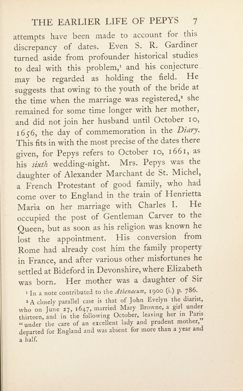 attempts have been made to account for this discrepancy of dates. Even S. R. Gardinei turned aside from profounder historical studies to deal with this problem,1 and his conjecture may be regarded as holding the field. He suggests that owing to the youth of the bride at the time when the marriage was registered,2 she remained for some time longer with her mother, and did not join her husband until October io, 1656, the day of commemoration in the Diary. This fits in with the most precise of the dates there given, for Pepys refers to October io, 1661, as his sixth wedding-night. Mrs. Pepys was the daughter of Alexander Marchant de St. Michel, a French Protestant of good family, who had come over to England in the train of Hennetta Maria on her marriage with Charles I. He occupied the post of Gentleman Carver to the Queen, but as soon as his religion was known he lost the appointment. His conversion from Rome had already cost him the family property in France, and after various othei misfortunes he settled at Bideford in Devonshire, where Elizabeth was born. Her mother was a daughter of Sir 1 In a note contributed to the Athenaeum, 1900 (i.) p. 786. 2 A closely parallel case is that of John Evelyn the diarist, who on June 27, 16+7, married Mary Browne, a girl under thirteen, and in the following October, leaving her m laris «under the care of an excellent lady and prudent mother, departed for England and was absent for more than a year and a half.