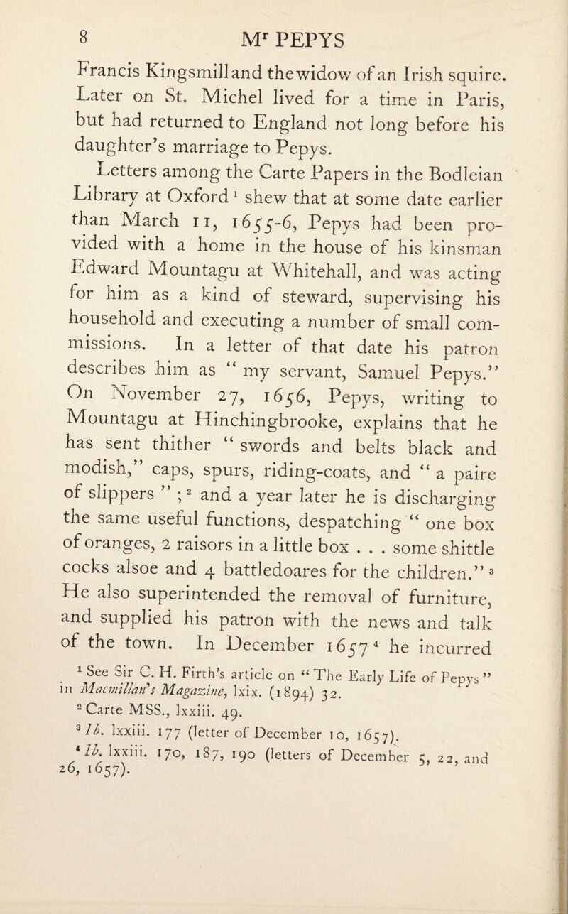 Francis Kingsmilland the widow of an Irish squire. Eater on St. Michel lived for a time in Paris, but had returned to England not long before his daughter’s marriage to Pepys. Letters among the Carte Papers in the Bodleian Library at Oxford 1 shew that at some date earlier than March u, 1655-6, Pepys had been pro¬ vided with a home in the house of his kinsman Edward Mountagu at Whitehall, and was acting for him as a kind of steward, supervising his household and executing a number of small com¬ missions. In a letter of that date his patron describes him as my servant, Samuel Pepys.” On November 27, 1656, Pepys, writing to Mountagu at Hinchingbrooke, explains that he has sent thither “ swords and belts black and modish, caps, spurs, riding-coats, and “ a paire of slippers ” ;2 and a year later he is discharging the same useful functions, despatching “ one box of oranges, 2 raisors in a little box . . . some shittle cocks alsoe and 4 battledoares for the children.” 3 He also superintended the removal of furniture, and supplied his patron with the news and talk of the town. In December 1657 4 he incurred 1 See Sir C. H. Firth’s article on “ The Early Life of Pepys ” m Macmillan's Magazine, Ixix. (1894) 32. 2 Carte MSS., 1 xxiii. 49. Mb. Ixxiii. 177 (letter of December 10, 1657). i lb. Ixxiii. 170, 187, 190 (letters of December 5, 22, and 26, 1657).