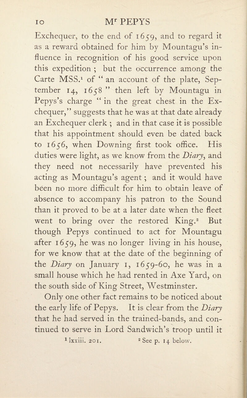 Exchequer, to the end of 1659, and to regard it as a reward obtained for him by Mountagu’s in¬ fluence in recognition of his good service upon this expedition ; but the occurrence among the Carte MSS.1 of “ an account of the plate, Sep¬ tember 14, 1658 ” then left by Mountagu in Pepys’s charge “ in the great chest in the Ex¬ chequer,” suggests that he was at that date already an Exchequer clerk ; and in that case it is possible that his appointment should even be dated back to 1656, when Downing first took office. His duties were light, as we know from the Diary, and they need not necessarily have prevented his acting as Mountagu’s agent ; and it would have been no more difficult for him to obtain leave of absence to accompany his patron to the Sound than it proved to be at a later date when the fleet went to bring over the restored King.2 But though Pepys continued to act for Mountagu after 1659, he was no longer living in his house, for we know that at the date of the beginning of the Diary on January 1, 1659-60, he was in a small house which he had rented in Axe Yard, on the south side of King Street, Westminster. Only one other fact remains to be noticed about the early life of Pepys. It is clear from the Diary that he had served in the trained-bands, and con¬ tinued to serve in Lord Sandwich’s troop until it