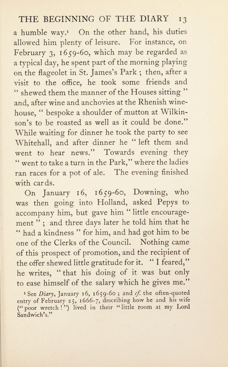 a humble way.1 On the other hand, his duties allowed him plenty of leisure. For instance, on February 3, 1659-60, which may be regarded as a typical day, he spent part of the morning playing on the flageolet in St. James’s Park ; then, after a visit to the office, he took some friends and “ shewed them the manner of the Houses sitting ” and, after wine and anchovies at the Rhenish wine- house, “ bespoke a shoulder of mutton at Wilkin¬ son’s to be roasted as well as it could be done.” While waiting for dinner he took the party to see Whitehall, and after dinner he “ left them and went to hear news.” Towards evening they “ went to take a turn in the Park,” where the ladies ran races for a pot of ale. The evening finished with cards. On January 16, 1659-60, Downing, who was then going into Holland, asked Pepys to accompany him, but gave him “ little encourage¬ ment ” ; and three days later he told him that he “ had a kindness ” for him, and had got him to be one of the Clerks of the Council. Nothing came of this prospect of promotion, and the recipient of the offer shewed little gratitude for it. “I feared,” he writes, “ that his doing of it was but only to ease himself of the salary which he gives me.” 1 See Diary, January 16, 1659-60 ; and cf the often-quoted entry of February 25, 1666-7, describing how he and his wife (“ poor wretch ! ”) lived in their “ little room at my Lord Sandwich’s.”