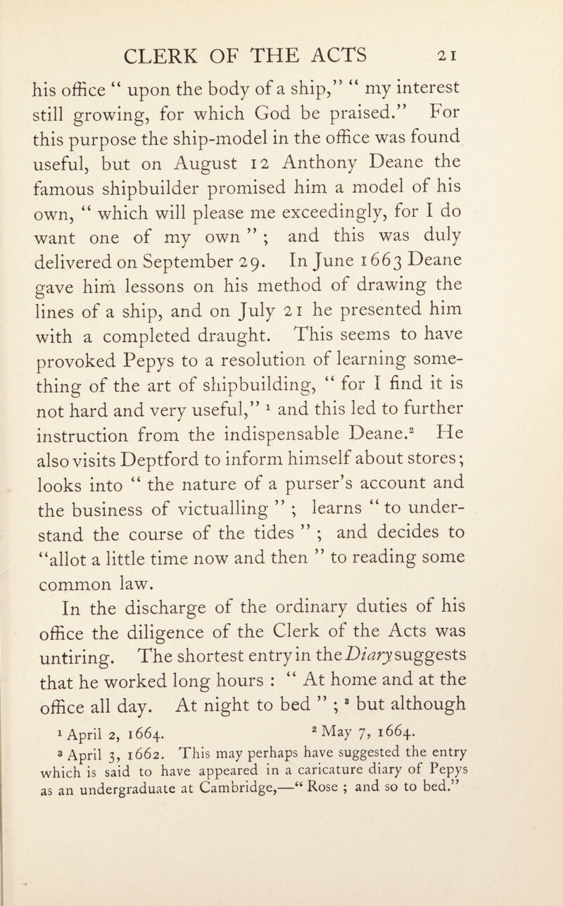 his office “ upon the body of a ship,” “ my interest still growing, for which God be praised.” For this purpose the ship-model in the office was found useful, but on August 12 Anthony Deane the famous shipbuilder promised him a model of his own, “ which will please me exceedingly, for I do want one of my own ” ; and this was duly delivered on September 29. In June 1663 Deane gave him lessons on his method of drawing the lines of a ship, and on July 21 he presented him with a completed draught. This seems to have provoked Pepys to a resolution of learning some¬ thing of the art of shipbuilding, “ for I find it is not hard and very useful,” 1 and this led to further instruction from the indispensable Deane.2 He also visits Deptford to inform himself about stores; looks into “ the nature of a purser’s account and the business of victualling ” ; learns “to under¬ stand the course of the tides ” ; and decides to “allot a little time now and then ” to reading some common law. In the discharge of the ordinary duties of his office the diligence of the Clerk of the Acts was untiring. The shortest entry in the Diary suggests that he worked long hours : “ At home and at the office all day. At night to bed ” ; 3 but although 1 April 2, 1664. 2 May 7, 1664. 3 April 3, 1662. This may perhaps have suggested the entry which is said to have appeared in a caricature diary of Pepys as an undergraduate at Cambridge,—“ Rose ; and so to bed.'7