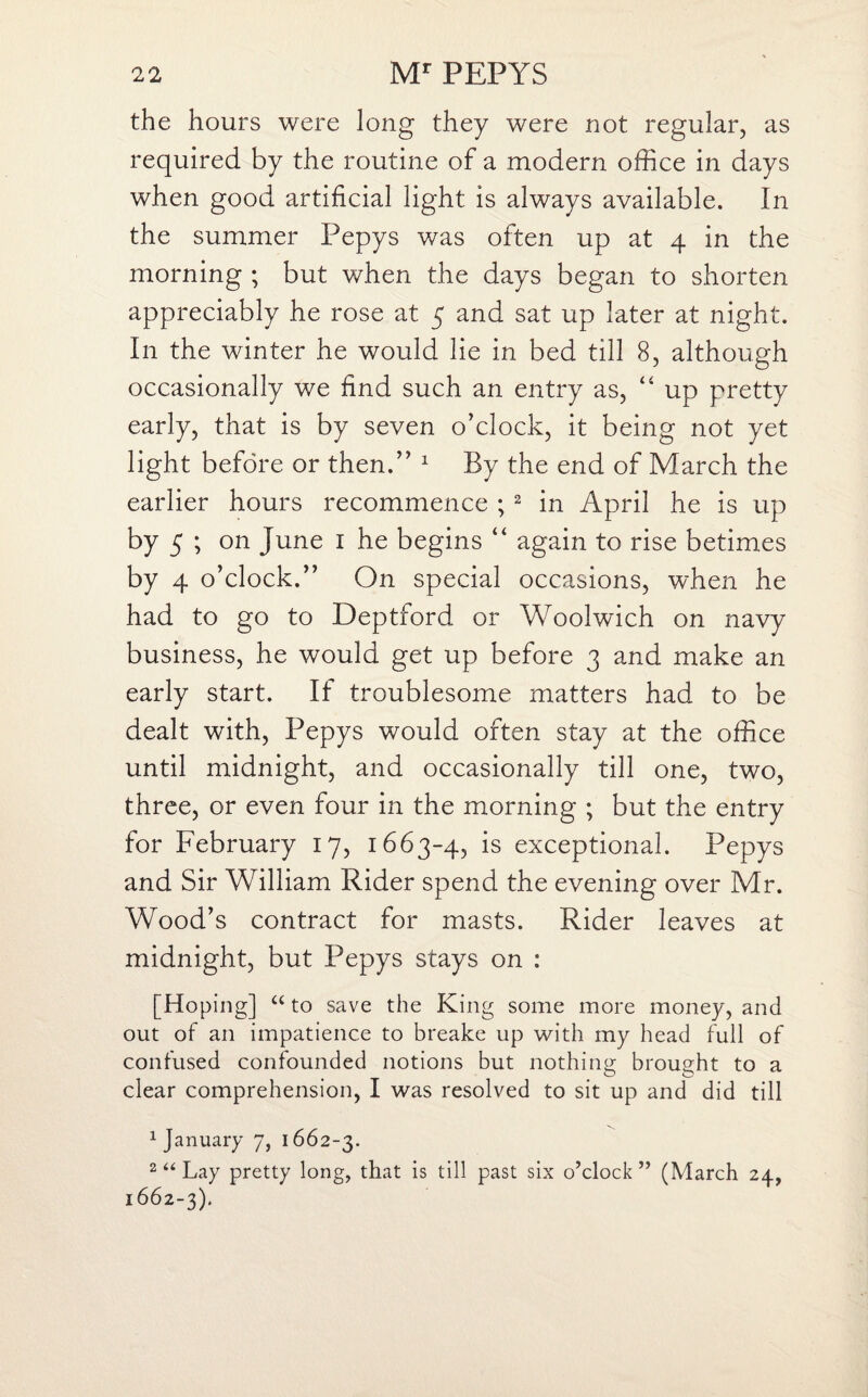 the hours were long they were not regular, as required by the routine of a modern office in days when good artificial light is always available. In the summer Pepys was often up at 4 in the morning ; but when the days began to shorten appreciably he rose at 5 and sat up later at night. In the winter he would lie in bed till 8, although occasionally v/e find such an entry as, “ up pretty early, that is by seven o’clock, it being not yet light before or then.” 1 By the end of March the earlier hours recommence ; 2 in April he is up by 5 ; on June 1 he begins “ again to rise betimes by 4 o’clock.” On special occasions, when he had to go to Deptford or Woolwich on navy business, he would get up before 3 and make an early start. If troublesome matters had to be dealt with, Pepys would often stay at the office until midnight, and occasionally till one, two, three, or even four in the morning ; but the entry for February 17, 1663-4, is exceptional. Pepys and Sir William Rider spend the evening over Mr. Wood’s contract for masts. Rider leaves at midnight, but Pepys stays on : [Hoping] “ to save the King some more money, and out of an impatience to breake up with my head full of confused confounded notions but nothing brought to a clear comprehension, I was resolved to sit up and did till 1 January 7, 1662-3. 2 “ Lay pretty long, that is till past six o’clock” (March 24, 1662-3).