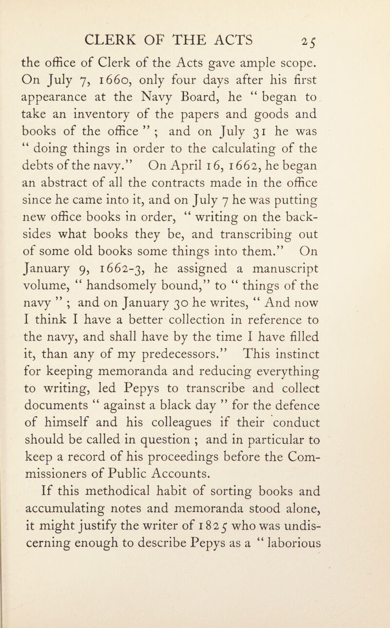 the office of Clerk of the Acts gave ample scope. On July 7, 1660, only four days after his first appearance at the Navy Board, he “ began to take an inventory of the papers and goods and books of the office ” ; and on July 31 he was “ doing things in order to the calculating of the debts of the navy.” On April 16, 1662, he began an abstract of all the contracts made in the office since he came into it, and on July 7 he was putting new office books in order, “ writing on the back¬ sides what books they be, and transcribing out of some old books some things into them.” On January 9, 1662-3, he assigned a manuscript volume, “ handsomely bound,” to “ things of the navy ” ; and on January 30 he writes, “ And now I think I have a better collection in reference to the navy, and shall have by the time I have filled it, than any of my predecessors.” This instinct for keeping memoranda and reducing everything to writing, led Pepys to transcribe and collect documents “ against a black day ” for the defence of himself and his colleagues if their conduct should be called in question ; and in particular to keep a record of his proceedings before the Com¬ missioners of Public Accounts. If this methodical habit of sorting books and accumulating notes and memoranda stood alone, it might justify the writer of 1825 who was undis¬ cerning enough to describe Pepys as a “ laborious