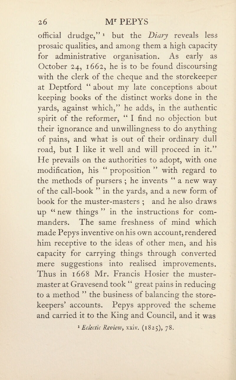 official drudge,” 1 but the Diary reveals less prosaic qualities, and among them a high capacity for administrative organisation. As early as October 24, 1662, he is to be found discoursing with the clerk of the cheque and the storekeeper at Deptford “ about my late conceptions about keeping books of the distinct works done in the yards, against which,” he adds, in the authentic spirit of the reformer, “ I find no objection but their ignorance and unwillingness to do anything of pains, and what is out of their ordinary dull road, but I like it well and will proceed in it.” He prevails on the authorities to adopt, with one modification, his “ proposition ” with regard to the methods of pursers ; he invents “ a new way of the call-book ” in the yards, and a new form of book for the muster-masters ; and he also draws up “new things ” in the instructions for com¬ manders. The same freshness of mind which made Pepys inventive on his own account, rendered him receptive to the ideas of other men, and his capacity for carrying things through converted mere suggestions into realised improvements. Thus in 1668 Mr. Francis Hosier the muster- master at Gravesend took “ great pains in reducing to a method ” the business of balancing the store¬ keepers’ accounts. Pepys approved the scheme and carried it to the King and Council, and it was 1 Eclectic Reviezv, xxiv. (1825), 78.