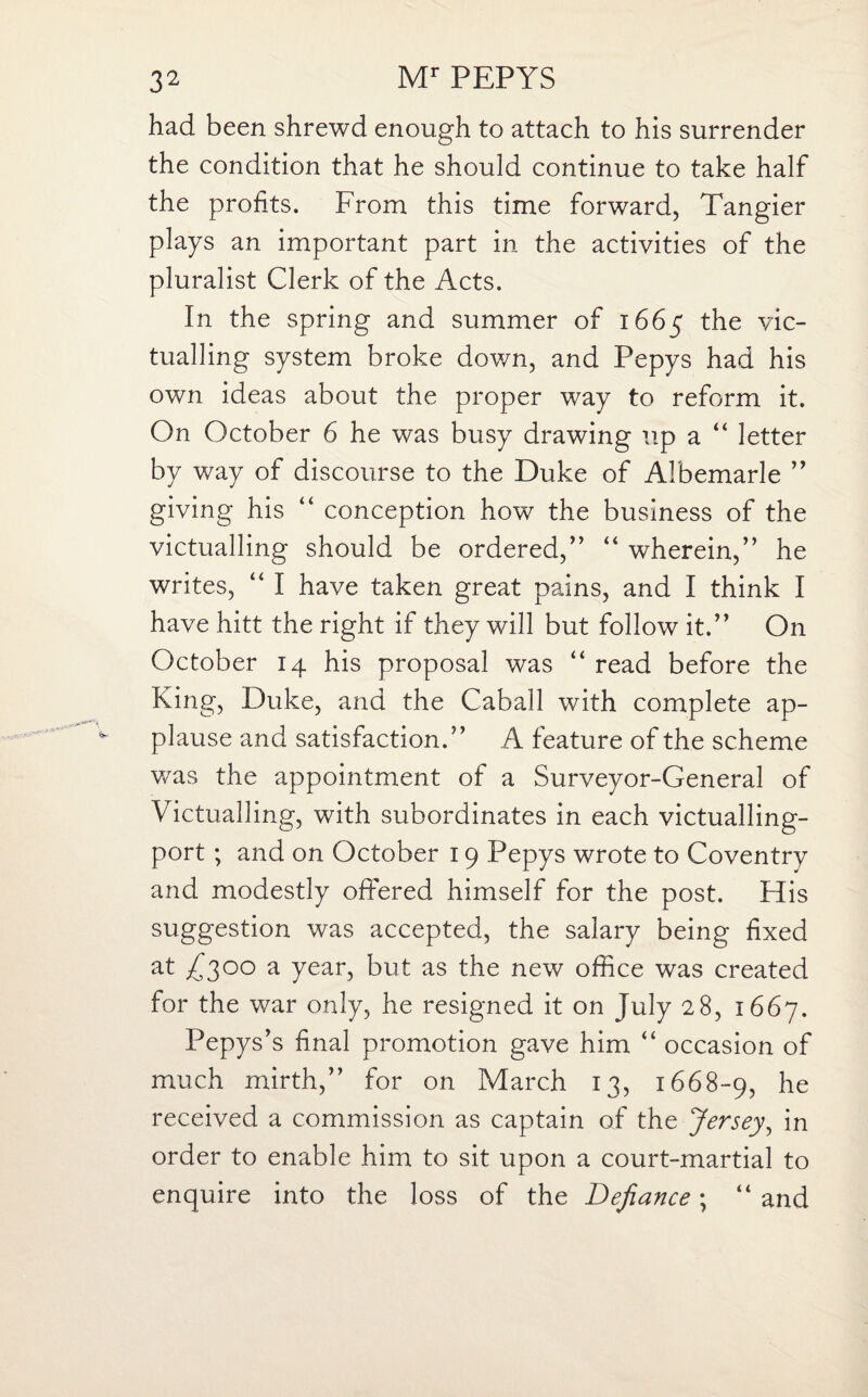 had been shrewd enough to attach to his surrender the condition that he should continue to take half the profits. From this time forward, Tangier plays an important part in the activities of the pluralist Clerk of the Acts. In the spring and summer of 1665 the vic¬ tualling system broke down, and Pepys had his own ideas about the proper way to reform it. On October 6 he was busy drawing up a “ letter by way of discourse to the Duke of Albemarle ” giving his “ conception how the business of the victualling should be ordered,” “ wherein,” he writes, “ I have taken great pains, and I think I have hitt the right if they will but follow it.” On October 14 his proposal was “ read before the King, Duke, and the CabaJl with complete ap¬ plause and satisfaction.” A feature of the scheme was the appointment of a Surveyor-General of Victualling, with subordinates in each victualling- port ; and on October 19 Pepys wrote to Coventry and modestly offered himself for the post. His suggestion was accepted, the salary being fixed at £2°° a year, but as the new office was created for the war only, he resigned it on July 28, 1667. Pepys’s final promotion gave him “ occasion of much mirth,” for on March 13, 1668-9, he received a commission as captain of the Jersey, in order to enable him to sit upon a court-martial to enquire into the loss of the Defiance; “ and