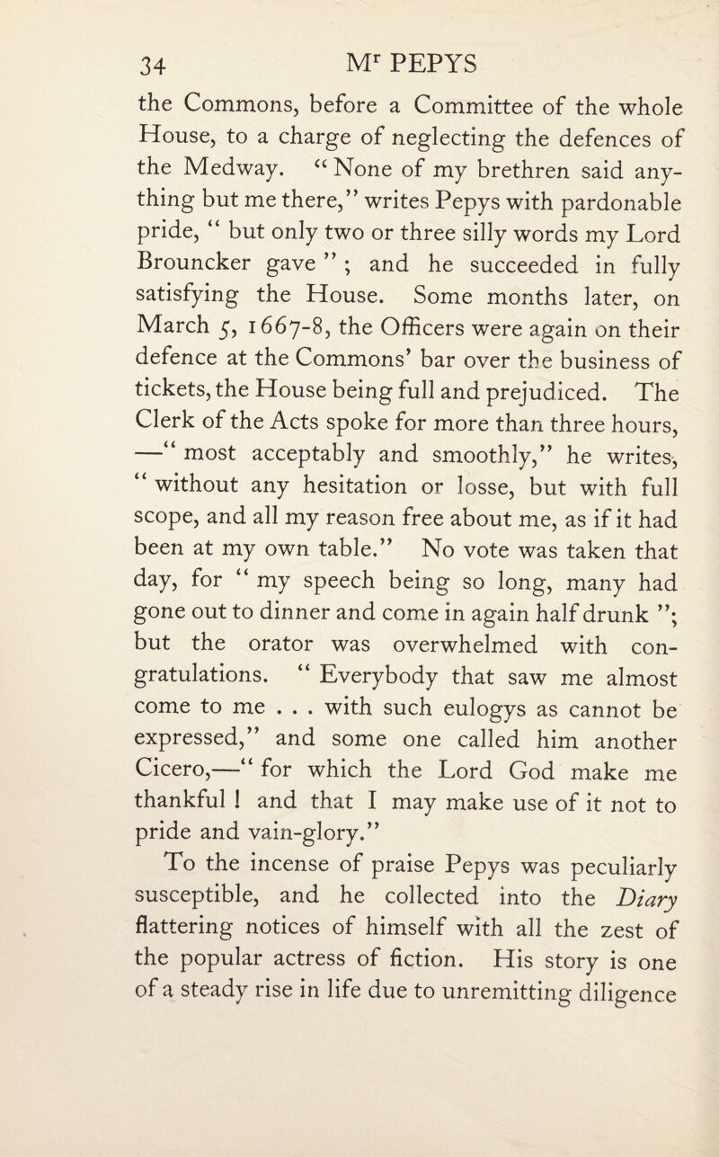 the Commons, before a Committee of the whole House, to a charge of neglecting the defences of the Medway. c< None of my brethren said any¬ thing but me there,” writes Pepys with pardonable pride, “ but only two or three silly words my Lord Brouncker gave ” ; and he succeeded in fully satisfying the House. Some months later, on March 5, 1667-8, the Officers were again on their defence at the Commons’ bar over the business of tickets, the House being full and prejudiced. The Clerk of the Acts spoke for more than three hours, —“ most acceptably and smoothly,” he writes, “ without any hesitation or losse, but with full scope, and all my reason free about me, as if it had been at my own table.” No vote was taken that day, for “ my speech being so long, many had gone out to dinner and come in again half drunk ”; but the orator was overwhelmed with con¬ gratulations. “ Everybody that saw me almost come to me . . . with such eulogys as cannot be expressed,” and some one called him another Cicero,—“ for which the Lord God make me thankful ! and that I may make use of it not to pride and vain-glory.” To the incense of praise Pepys was peculiarly susceptible, and he collected into the Diary flattering notices of himself with all the zest of the popular actress of fiction. His story is one of a steady rise in life due to unremitting diligence