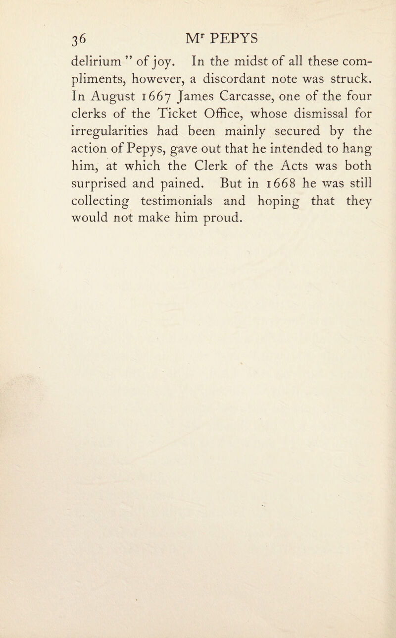delirium ” of joy. In the midst of all these com¬ pliments, however, a discordant note was struck. In August 1667 James Carcasse, one of the four clerks of the Ticket Office, whose dismissal for ✓ irregularities had been mainly secured by the action of Pepys, gave out that he intended to hang him, at which the Clerk of the Acts was both surprised and pained. But in 1668 he was still collecting testimonials and hoping that they would not make him proud.