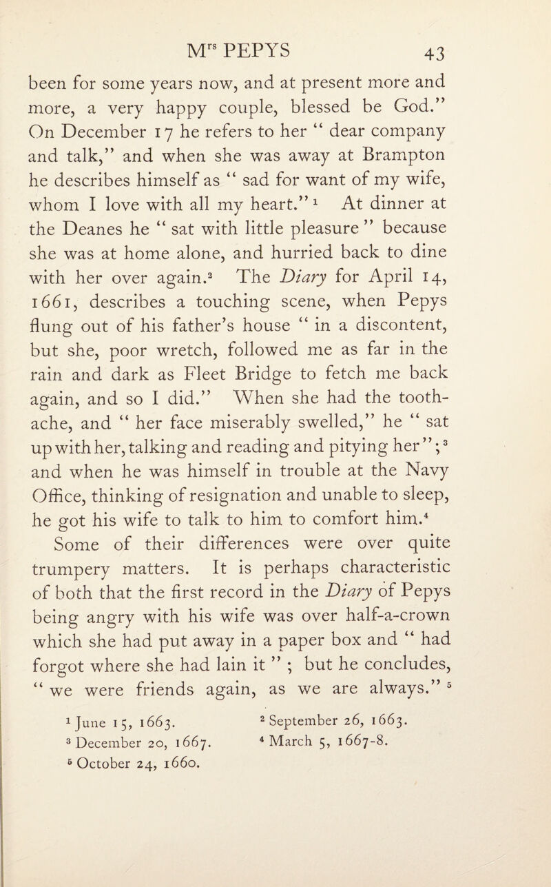 been for some years now, and at present more and more, a very happy couple, blessed be God.” On December 17 he refers to her “ dear company and talk,” and when she was away at Brampton he describes himself as “ sad for want of my wife, whom I love with all my heart.” 1 At dinner at the Deanes he “ sat with little pleasure ” because she was at home alone, and hurried back to dine with her over again.2 The Diary for April 14, 1661, describes a touching scene, when Pepys flung out of his father’s house “ in a discontent, but she, poor wretch, followed me as far in the rain and dark as Fleet Bridge to fetch me back again, and so I did.” When she had the tooth¬ ache, and “ her face miserably swelled,” he “ sat up with her, talking and reading and pitying her”;3 and when he was himself in trouble at the Navy Office, thinking of resignation and unable to sleep, he got his wife to talk to him to comfort him.4 Some of their differences were over quite trumpery matters. It is perhaps characteristic of both that the first record in the Diary of Pepys being angry with his wife was over half-a-crown which she had put away in a paper box and “ had forgot where she had lain it ” ; but he concludes, “ we were friends again, as we are always.” 5 1 June 15, 1663. 2 September 26, 1663. 3 December 20, 1667. 4 March 5, 1667-8. 5 October 24, 1660.