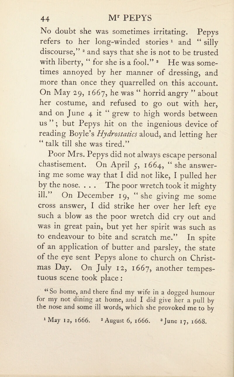 No doubt she was sometimes irritating. Pepys refers to her long-winded stories 1 and “ silly discourse,” 2 and says that she is not to be trusted with liberty, “ for she is a fool.” 3 He was some¬ times annoyed by her manner of dressing, and more than once they quarrelled on this account. On May 29, 1667, he was “ horrid angry ” about her costume, and refused to go out with her, and on June 4 it “ grew to high words between us ” ; but Pepys hit on the ingenious device of reading Boyle’s Hydrostatics aloud, and letting her “ talk till she was tired.” Poor Mrs. Pepys did not always escape personal chastisement. On April 5, 1664, 44 she answer¬ ing me some way that I did not like, I pulled her by the nose. . . . The poor wretch took it mighty ill.” On December 19, “she giving me some cross answer, I did strike her over her left eye such a blow as the poor wretch did cry out and was in great pain, but yet her spirit was such as to endeavour to bite and scratch me.” In spite of an application of butter and parsley, the state of the eye sent Pepys alone to church on Christ¬ mas Day. On July 12, 1667, another tempes¬ tuous scene took place : “ So home, and there find my wife in a dogged humour for my not dining at home, and I did give her a pull by the nose and some ill words, which she provoked me to by 1 May 12, 1666. 2 August 6, 1666. 3 June 17, 1668.