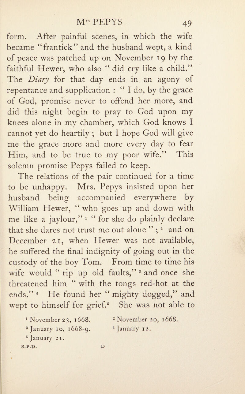 form. After painful scenes, in which the wife became “frantick” and the husband wept, a kind of peace was patched up on November 19 by the faithful Hewer, who also “ did cry like a child.” The Diary for that day ends in an agony of repentance and supplication : “I do, by the grace of God, promise never to offend her more, and did this night begin to pray to God upon my knees alone in my chamber, which God knows I cannot yet do heartily ; but I hope God will give me the grace more and more every day to fear Him, and to be true to my poor wife.” This solemn promise Pepys failed to keep. The relations of the pair continued for a time to be unhappy. Mrs. Pepys insisted upon her husband being accompanied everywhere by William Hewer, “ who goes up and down with me like a jaylour,” 1 “ for she do plainly declare that she dares not trust me out alone ” ;2 and on December 21, when Hewer was not available, he suffered the final indignity of going out in the custody of the boy Tom. From time to time his wife would “ rip up old faults,” 3 and once she threatened him “ with the tongs red-hot at the ends.” 4 He found her “ mighty dogged,” and wept to himself for grief.5 She was not able to 1 November 23, 1668. 2 November 20, 1668. 3 January 10, 1668-9. 4 January 12. 5 January 21.