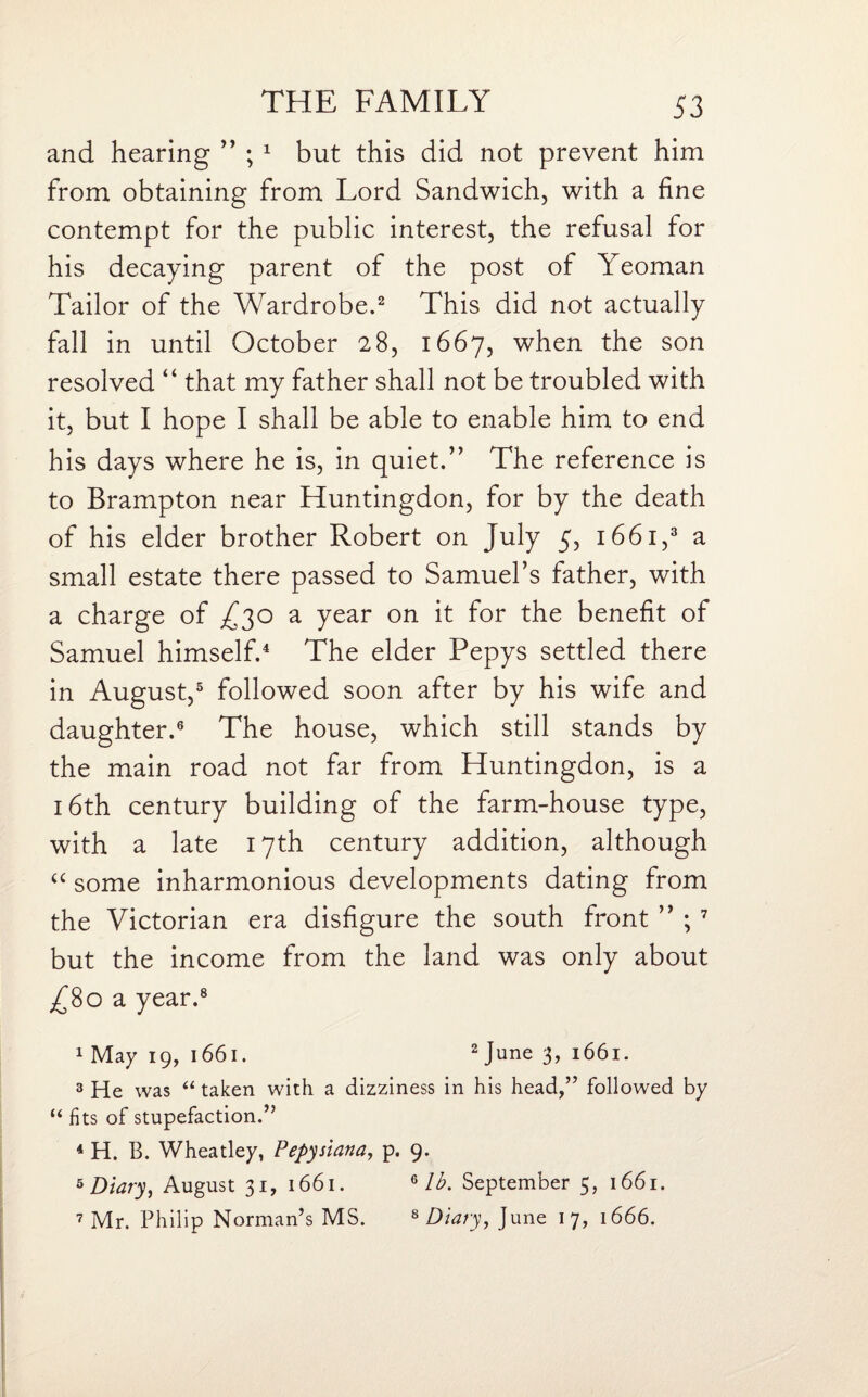 and hearing ” ; 1 but this did not prevent him from obtaining from Lord Sandwich, with a fine contempt for the public interest, the refusal for his decaying parent of the post of Yeoman Tailor of the Wardrobe.2 This did not actually fall in until October 28, 1667, when the son resolved “ that my father shall not be troubled with it, but I hope I shall be able to enable him to end his days where he is, in quiet.’' The reference is to Brampton near Huntingdon, for by the death of his elder brother Robert on July 5, 1661,3 a small estate there passed to Samuel’s father, with a charge of ^30 a year on it for the benefit of Samuel himself.4 The elder Pepys settled there in August,5 followed soon after by his wife and daughter.6 The house, which still stands by the main road not far from Huntingdon, is a 16th century building of the farm-house type, with a late 17th century addition, although “ some inharmonious developments dating from the Victorian era disfigure the south front ” ; 7 but the income from the land was only about ^80 a year.8 1 May 19, 1661. 2 June 3> 1661. 3 He was “ taken with a dizziness in his head,” followed by “ fits of stupefaction.” 4 H. B. Wheatley, Pepysiana, p. 9. s Diary, August 31, 1661. 6 lb. September 5, 1661. 7 Mr. Philip Norman’s MS. 8 Diary, June 17, 1666.