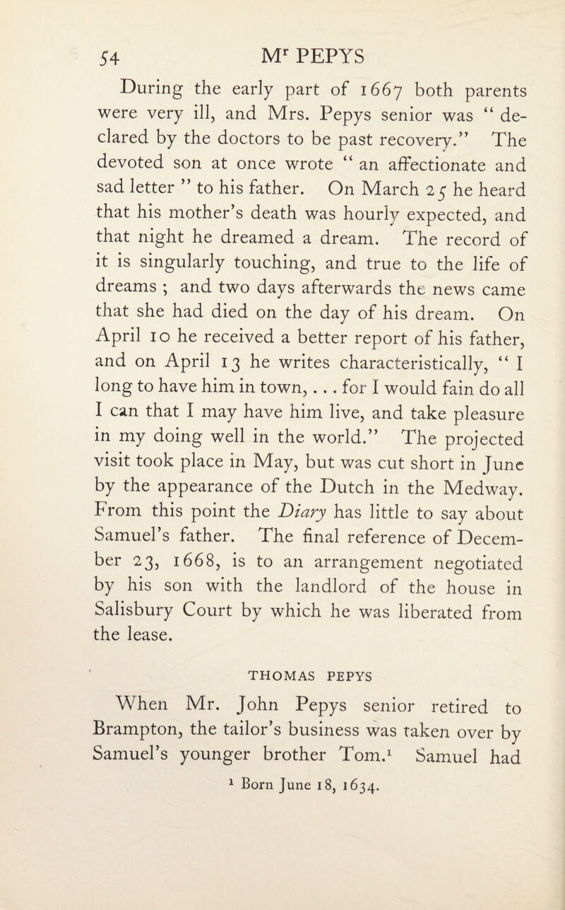 During the early part of 1667 both parents were very ill, and Mrs. Pepys senior was “ de¬ clared by the doctors to be past recovery.” The devoted son at once wrote “ an affectionate and sad letter ” to his father. On March 2 £ he heard that his mother’s death was hourly expected, and that night he dreamed a dream. The record of it is singularly touching, and true to the life of dreams ; and two days afterwards the news came that she had died on the day of his dream. On April 10 he received a better report of his father, and on April 13 he writes characteristically, “ I long to have him in town, . . . for I would fain do all I can that I may have him live, and take pleasure in my doing well in the world.” The projected visit took place in May, but was cut short in June by the appearance of the Dutch in the Medway. From this point the Diary has little to say about Samuel’s father. The final reference of Decem¬ ber 23, 1668, is to an arrangement negotiated by his son with the landlord of the house in Salisbury Court by which he was liberated from the lease. THOMAS PEPYS When Mr. John Pepys senior retired to Brampton, the tailor’s business was taken over by Samuel’s younger brother Tom.1 Samuel had. 1 Born June 18, 1634.