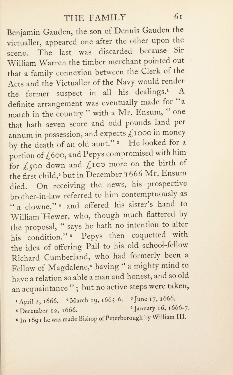 Benjamin Gauden, the son of Dennis Gauden the victualler, appeared one after the other upon the scene. The last was discarded because Sir William Warren the timber merchant pointed out that a family connexion between the Clerk of the Acts and the Victualler of the Navy would render the former suspect in all his dealings.1 A definite arrangement was eventually made for “a match in the country ” with a Mr. Ensum, one that hath seven score and odd pounds land per annum in possession, and expects ^iooo in money by the death of an old aunt.” 2 He looked for a portion of £600, and Pepys compromised with him for /500 down and ^100 more on the birth of the first child,3 but in December *1666 Mr. Ensum died. On receiving the news, his prospective brother-in-law referred to him contemptuously as “ a clowne,” 4 and offered his sister s hand to William Hewer, who, though much flattered by the proposal, 44 says he hath no intention to alter his condition.” 5 Pepys then coquetted with the idea of offering Pall to his old school-fellow Richard Cumberland, who had formerly been a Fellow of Magdalene,6 having “ a mighty mind to have a relation so able a man and honest, and so old an acquaintance ” ; but no active steps were taken, 1 April 2, 1666. 2 March 19, 1665-6. 3 June 17, 1666. 4 December 12,1666. 5 January 16, 1666-7. 6 In 1691 he was made Bishop of Peterborough by William III.