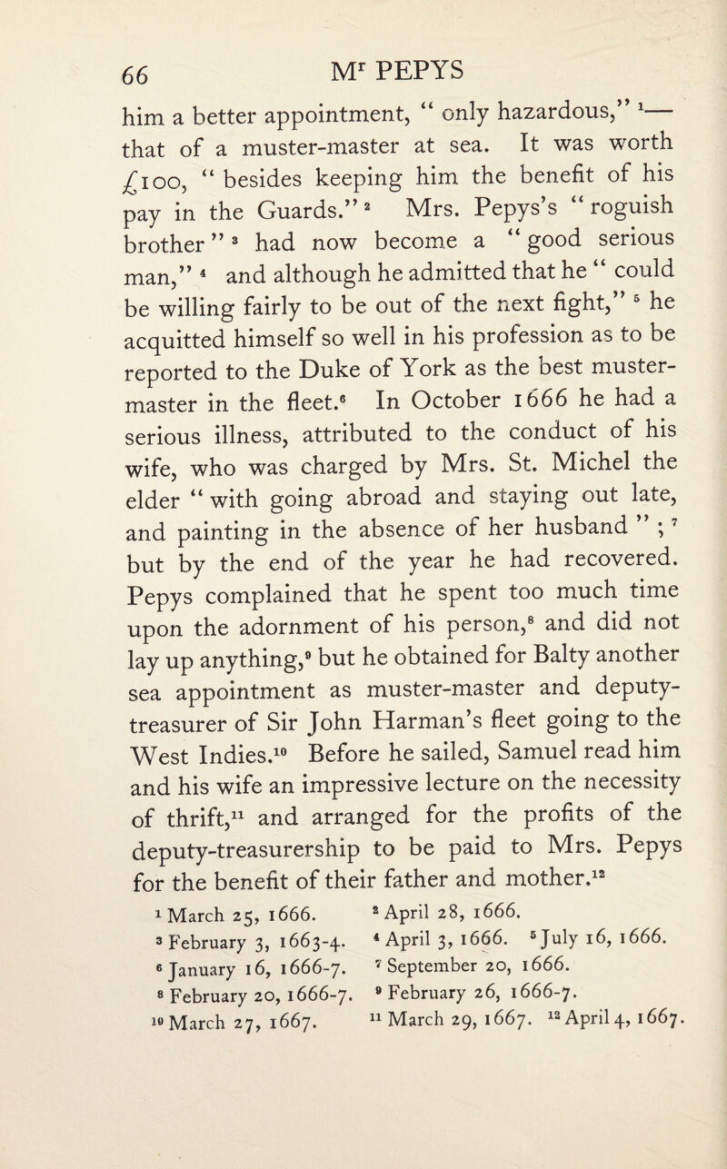 him a better appointment, “ only hazardous/’1 that of a muster-master at sea. It was worth ^100, “ besides keeping him the benefit of his pay in the Guards.” 2 Mrs. Pepys’s “roguish brother ”3 had now become a “ good serious man,” 4 and although he admitted that he “ could be willing fairly to be out of the next fight,” 5 he acquitted himself so well in his profession as to be reported to the Duke of York as the oest muster- master in the fleet.6 In October 1666 he had a serious illness, attributed to the conduct of his wife, who was charged by Mrs. St. Michel the elder “ with going abroad and staying out late, and painting in the absence of her husband ;7 but by the end of the year he had recovered. Pepys complained that he spent too much time upon the adornment of his person,8 and did not lay up anything,9 but he obtained for Baity another sea appointment as muster-master and deputy- treasurer of Sir John Harman’s fleet going to the West Indies.10 Before he sailed, Samuel read him and his wife an impressive lecture on the necessity of thrift,11 and arranged for the profits of the deputy-treasurership to be paid to Mrs. Pepys for the benefit of their father and mother.12 1 March 25, 1666. 2 April 28, 1666. 3 February 3, 1663-4. 4 April 3, 1666. 6 July 16, 1666. 6 January 16, 1666-7. 7 September 20, 1666. 8 February 20, 1666-7. 9 February 26, 1666-7. March 27, 1667. 11 March 29, 1667. 13 April 4, 1667.