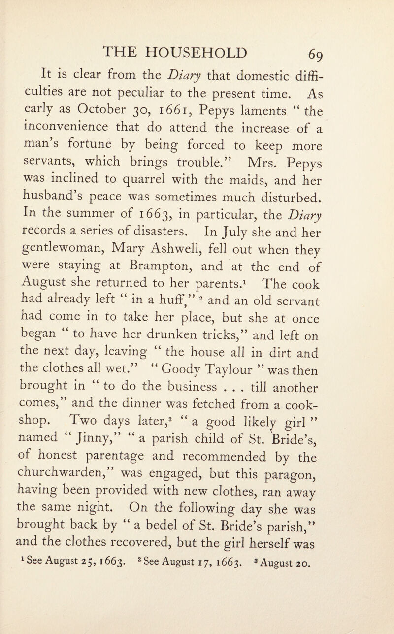 It is clear from the Diary that domestic diffi¬ culties are not peculiar to the present time. As early as October 30, 1661, Pepys laments “the inconvenience that do attend the increase of a man’s fortune by being forced to keep more servants, which brings trouble.” Mrs. Pepys was inclined to quarrel with the maids, and her husband’s peace was sometimes much disturbed. In the summer of 1663, in particular, the Diary records a series of disasters. In July she and her gentlewoman, Mary Ashwell, fell out when they were staying at Brampton, and at the end of August she returned to her parents.1 The cook had already left “ in a huff,” 2 and an old servant had come in to take her place, but she at once began “ to have her drunken tricks,” and left on the next day, leaving “ the house all in dirt and the clothes all wet.” “ Goody Taylour ” was then brought in to do the business . . . till another comes,” and the dinner was fetched from a cook- shop. Two days later,3 “ a good likely girl ” named “ Jinny,” “ a parish child of St. Bride’s, of honest parentage and recommended by the churchwarden,” was engaged, but this paragon, having been provided with new clothes, ran away the same night. On the following day she was brought back by “ a bedel of St. Bride’s parish,” and the clothes recovered, but the girl herself was lSee August 25, 1663. 2 See August 17, 1663. 3August20.