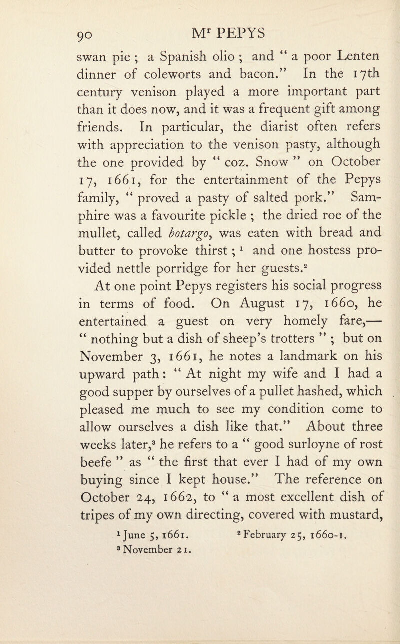 swan pie ; a Spanish olio ; and “ a poor Lenten dinner of coleworts and bacon.” In the 17th century venison played a more important part than it does now, and it was a frequent gift among friends. In particular, the diarist often refers with appreciation to the venison pasty, although the one provided by “ coz. Snow ” on October 17, 1661, for the entertainment of the Pepys family, “ proved a pasty of salted pork.” Sam¬ phire was a favourite pickle ; the dried roe of the mullet, called botargo, was eaten with bread and butter to provoke thirst;1 and one hostess pro¬ vided nettle porridge for her guests.2 At one point Pepys registers his social progress in terms of food. On August 17, 1660, he entertained a guest on very homely fare,— “ nothing but a dish of sheep's trotters ” ; but on November 3, 1661, he notes a landmark on his upward path: “At night my wife and I had a good supper by ourselves of a pullet hashed, which pleased me much to see my condition come to allow ourselves a dish like that.” About three weeks later,3 he refers to a “ good surloyne of rost beefe ” as “ the first that ever I had of my own buying since I kept house.” The reference on October 24, 1662, to “ a most excellent dish of tripes of my own directing, covered with mustard, 1June5,i66i. 2 February 25, 1660-1. 3 November 21.