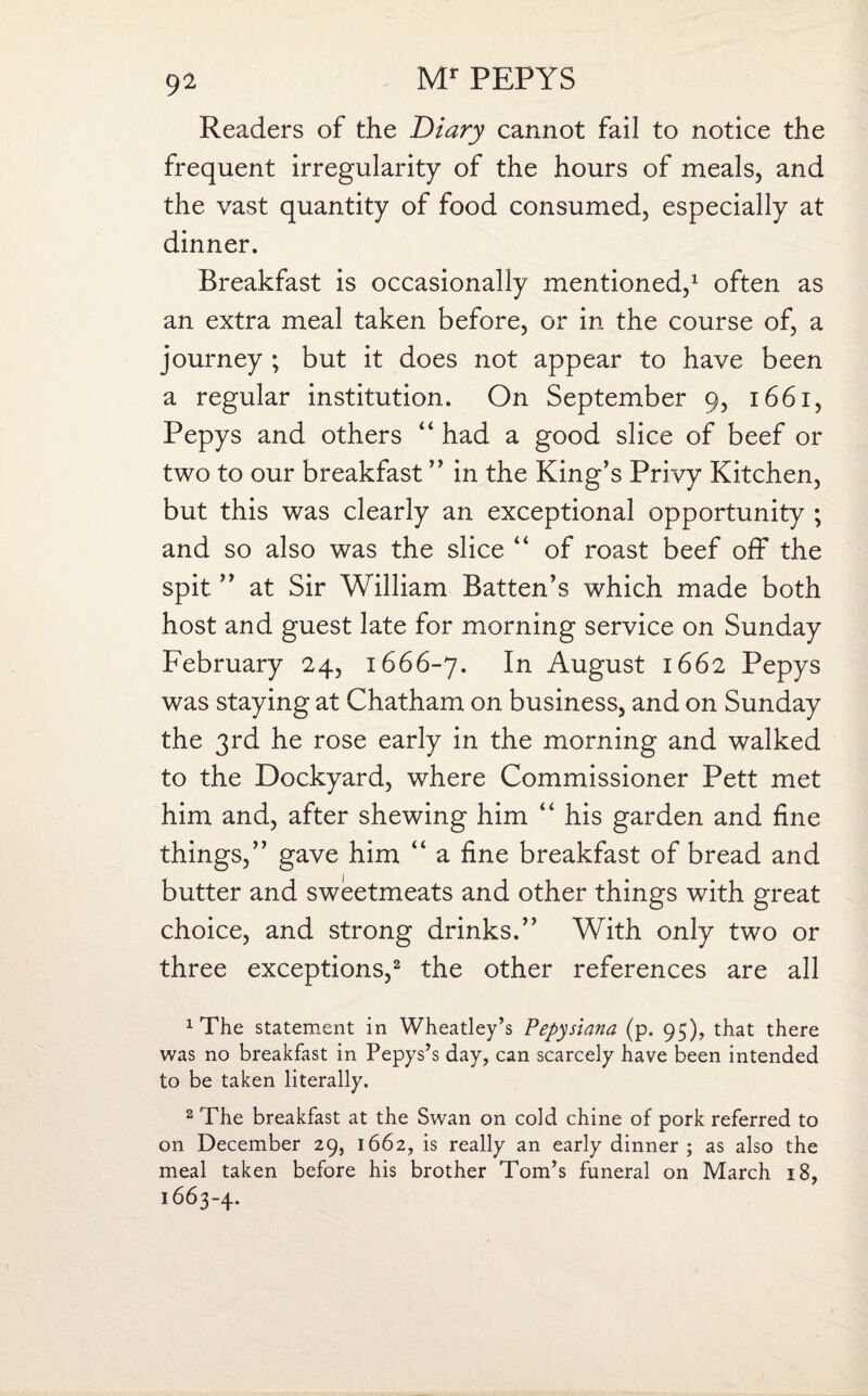 Readers of the Diary cannot fail to notice the frequent irregularity of the hours of meals, and the vast quantity of food consumed, especially at dinner. Breakfast is occasionally mentioned,1 often as an extra meal taken before, or in the course of, a journey ; but it does not appear to have been a regular institution. On September 9, 1661, Pepys and others “ had a good slice of beef or two to our breakfast ” in the King’s Privy Kitchen, but this was clearly an exceptional opportunity ; and so also was the slice “ of roast beef off the spit ” at Sir William Batten’s which made both host and guest late for morning service on Sunday February 24, 1666-7. August 1662 Pepys was staying at Chatham on business, and on Sunday the 3rd he rose early in the morning and walked to the Dockyard, where Commissioner Pett met him and, after shewing him “ his garden and fine things,” gave him “ a fine breakfast of bread and butter and sweetmeats and other things with great choice, and strong drinks.” With only two or three exceptions,2 the other references are all 1 The statement in Wheatley’s Pepysiana (p. 95), that there was no breakfast in Pepys’s day, can scarcely have been intended to be taken literally. 2 The breakfast at the Swan on cold chine of pork referred to on December 29, 1662, is really an early dinner; as also the meal taken before his brother Tom’s funeral on March 18, 1663-4.