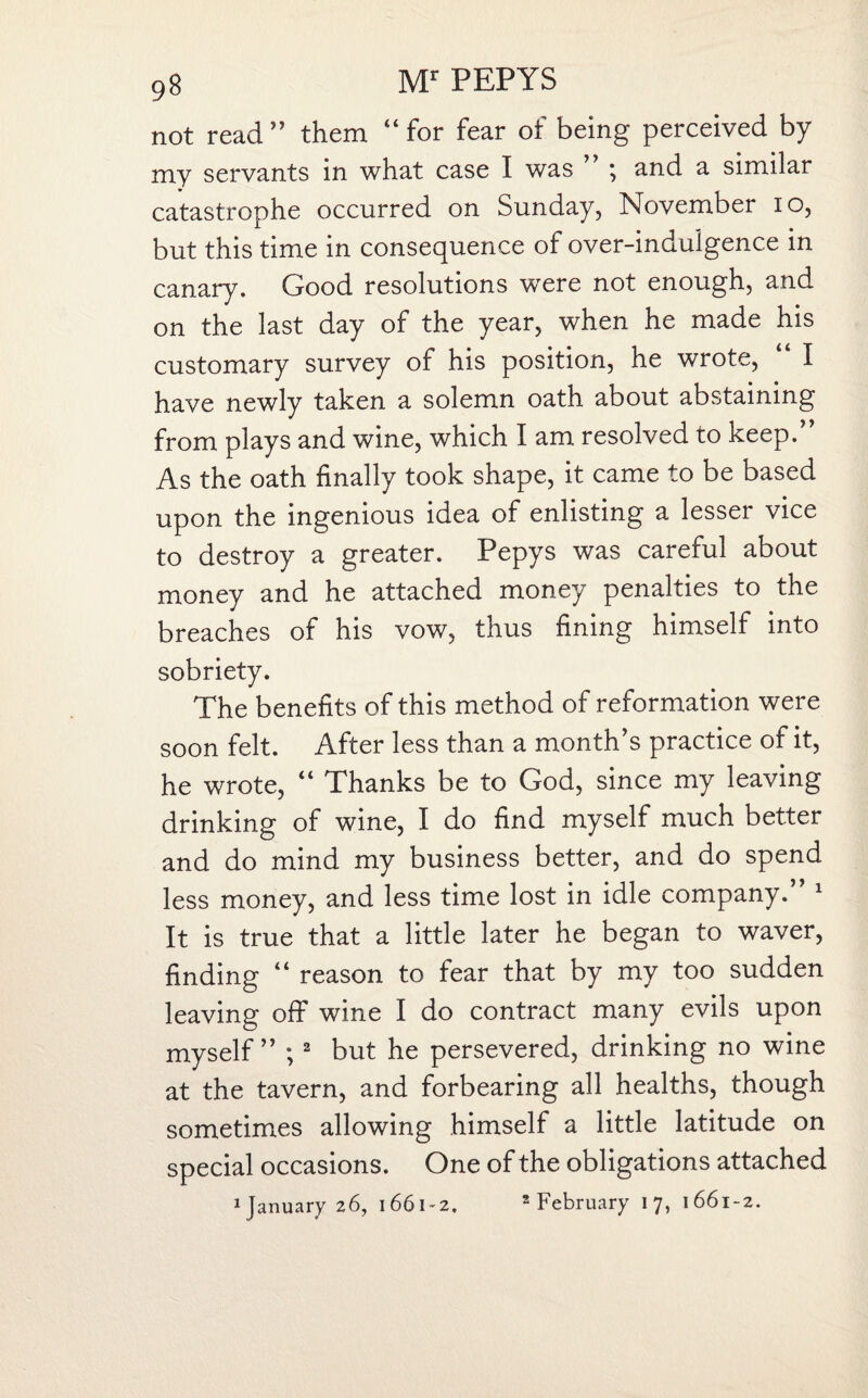 not read ” them “ for fear of being perceived by my servants in what case I was ” ; and a similar catastrophe occurred on Sunday, November io, but this time in consequence of over-indulgence in canary. Good resolutions were not enough, and on the last day of the year, when he made his customary survey of his position, he wrote, ‘ I have newly taken a solemn oath about abstaining from plays and wine, which I am resolved to keep.” As the oath finally took shape, it came to be based upon the ingenious idea of enlisting a lesser vice to destroy a greater. Pepys was careful about money and he attached money penalties to the breaches of his vow, thus fining himself into sobriety. The benefits of this method of reformation were soon felt. After less than a month’s practice of it, he wrote, Thanks be to God, since my leaving drinking of wine, I do find myself much better and do mind my business better, and do spend less money, and less time lost in idle company.” 1 It is true that a little later he began to waver, finding “ reason to fear that by my too sudden leaving off wine I do contract many evils upon myself” ; 2 but he persevered, drinking no wine at the tavern, and forbearing all healths, though sometimes allowing himself a little latitude on special occasions. One of the obligations attached