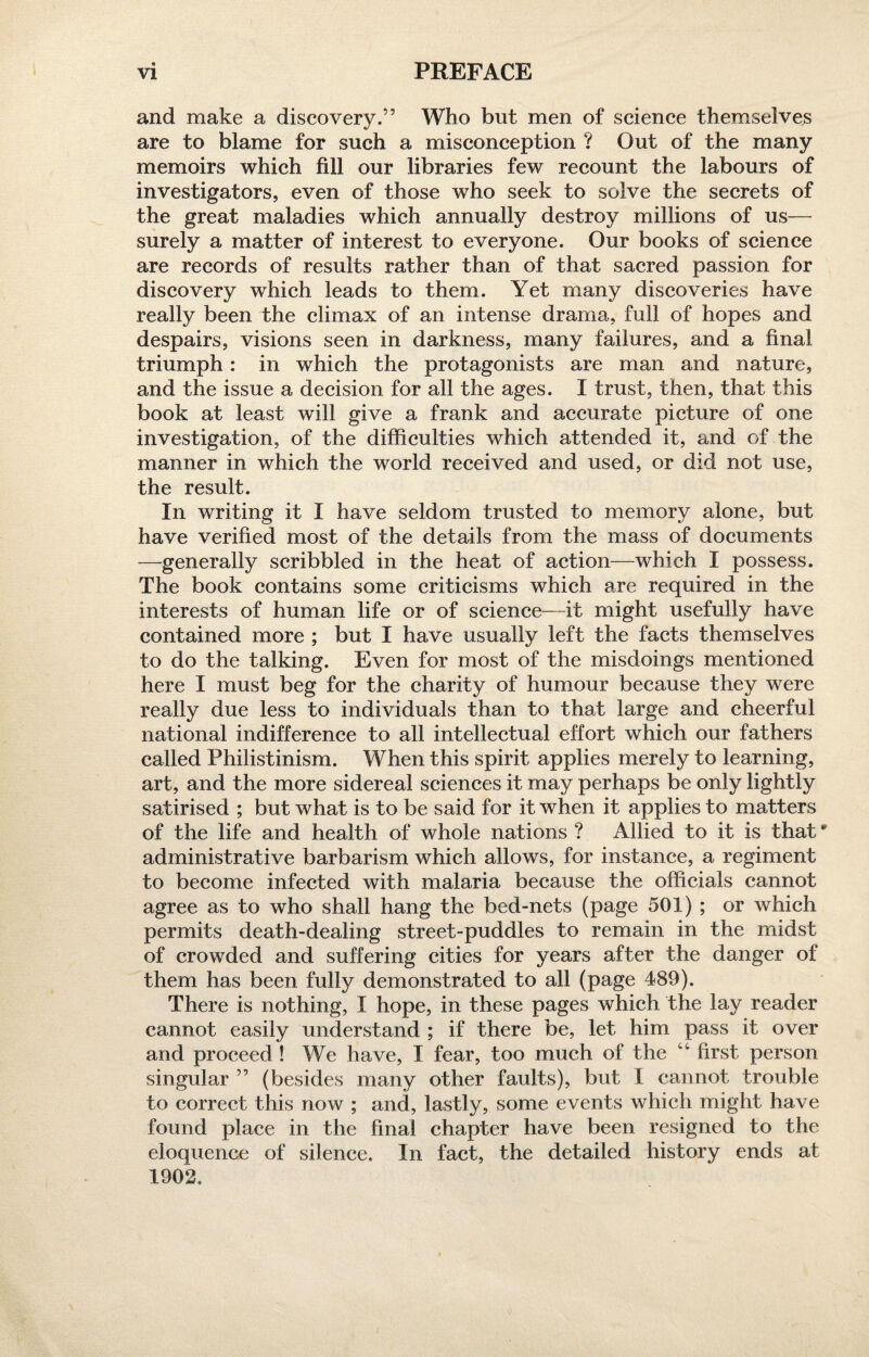 and make a discovery.” Who but men of science themselves are to blame for such a misconception ? Out of the many memoirs which fill our libraries few recount the labours of investigators, even of those who seek to solve the secrets of the great maladies which annually destroy millions of us— surely a matter of interest to everyone. Our books of science are records of results rather than of that sacred passion for discovery which leads to them. Yet many discoveries have really been the climax of an intense drama, full of hopes and despairs, visions seen in darkness, many failures, and a final triumph: in which the protagonists are man and nature, and the issue a decision for all the ages. I trust, then, that this book at least will give a frank and accurate picture of one investigation, of the difficulties which attended it, and of the manner in which the world received and used, or did not use, the result. In writing it I have seldom trusted to memory alone, but have verified most of the details from the mass of documents —generally scribbled in the heat of action—which I possess. The book contains some criticisms which are required in the interests of human life or of science—it might usefully have contained more ; but I have usually left the facts themselves to do the talking. Even for most of the misdoings mentioned here I must beg for the charity of humour because they were really due less to individuals than to that large and cheerful national indifference to all intellectual effort which our fathers called Philistinism. When this spirit applies merely to learning, art, and the more sidereal sciences it may perhaps be only lightly satirised ; but what is to be said for it when it applies to matters of the life and health of whole nations ? Allied to it is that * administrative barbarism which allows, for instance, a regiment to become infected with malaria because the officials cannot agree as to who shall hang the bed-nets (page 501) ; or which permits death-dealing street-puddles to remain in the midst of crowded and suffering cities for years after the danger of them has been fully demonstrated to all (page 489). There is nothing, I hope, in these pages which the lay reader cannot easily understand ; if there be, let him pass it over and proceed ! We have, I fear, too much of the u first person singular ” (besides many other faults), but I cannot trouble to correct this now ; and, lastly, some events which might have found place in the final chapter have been resigned to the eloquence of silence. In fact, the detailed history ends at 1902.