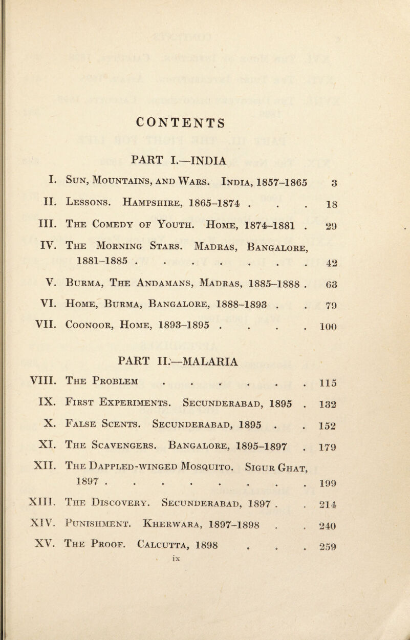 CONTENTS PART L—INDIA I. Sun, Mountains, and Wars. India, 1857-1865 3 II. Lessons. Hampshire, 1865-1874 ... 18 III. The Comedy of Youth. Home, 1874-1881 . 29 IV. The Morning Stars. Madras, Bangalore, 1881-1885 . 42 V. Burma, The Andamans, Madras, 1885-1888 . 63 VI. Home, Burma, Bangalore, 1888-1893 . . 79 VII. Coonoor, Home, 1893-1895 .... 100 PART II —MALARIA VIII. The Problem . . ., . . .115 IX. First Experiments. Secunderabad, 1895 . 132 X. False Scents. Secunderabad, 1895 . .152 XI. The Scavengers. Bangalore, 1895-1897 . 179 XII. The Dappled-winged Mosquito. Sigur Ghat, 1897 . 199 XIII. The Discovery. Secunderabad, 1897 . . 214 XIV. Punishment. Kherwara, 1897-1898 . . 240 XV. The Proof. Calcutta, 1898 * . . 259