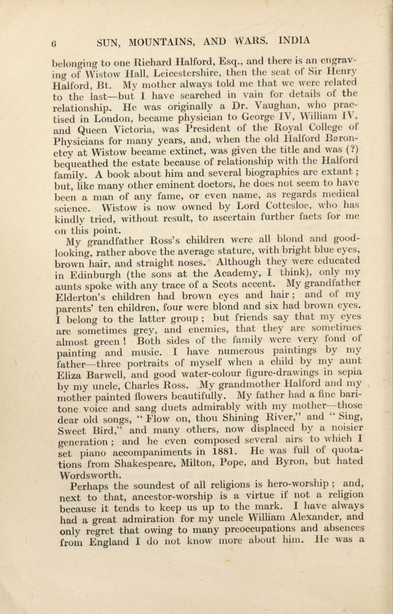 belonging to one Richard Halford, Esq., and there is an engrav- mg of Wistow Hall, Leicestershire, then the seat of Sir Henry Halford, Bt. My mother always told me that we were related to the last—but I have searched in vain for details of the relationship. He was originally a Dr. Vaughan, who prac¬ tised in London, became physician to George IV, William T\ , and Queen Victoria, was President of the Royal College of Physicians for many years, and, when the old Halford Baron¬ etcy at Wistow became extinct, was given the title and was (?) bequeathed the estate because of relationship with the Halford family. A book about him and several biographies are extant; but, like many other eminent doctors, he does not seem to have been a man of any fame, or even name, as regards medical science. Wistow is now owned by Lord Cottesloe, who has kindly tried, without result, to ascertain further facts for me on this point. My grandfather Ross’s children were all blond and good- looking, rather above the average stature, with bright blue eyes, brown hair, and straight noses. Although they were educated in Edinburgh (the sons at the Academy, I think), onl}' my aunts spoke with any trace of a Scots accent. My grandfather Elderton’s children had brown eyes and hair; and of my parents’ ten children, four were blond and six had brown eyes. I belong to the latter group ; but friends say that my eyes are sometimes grey, and enemies, that they are sometimes almost green 1 Both sides of the family were very fond of painting and music. I have numerous paintings by my father—three portraits of myself when a child by my aunt Eliza Bar well, and good water-colour figure-drawings in sepia by my uncle, Charles Ross. My grandmother Halford and my mother painted flowers beautifully. My father had a hue bari¬ tone voice and sang duets admirably with my mother—those dear old songs, “ Flow on, thou Shining River,” and “ Sing, Sweet Bird,” and many others, now displaced by a noisier generation ; and he even composed several airs to which I set piano accompaniments in 1881. He was full of quota¬ tions from Shakespeare, Milton, Pope, and Byron, but hated Wordsworth. Perhaps the soundest of all religions is hero-worship ; and, next to that, ancestor-worship is a virtue if not a religion because it tends to keep us up to the mark. I have always had a great admiration for my uncle William Alexander, and only regret that owing to many preoccupations and absences from England I do not know more about him. He was a