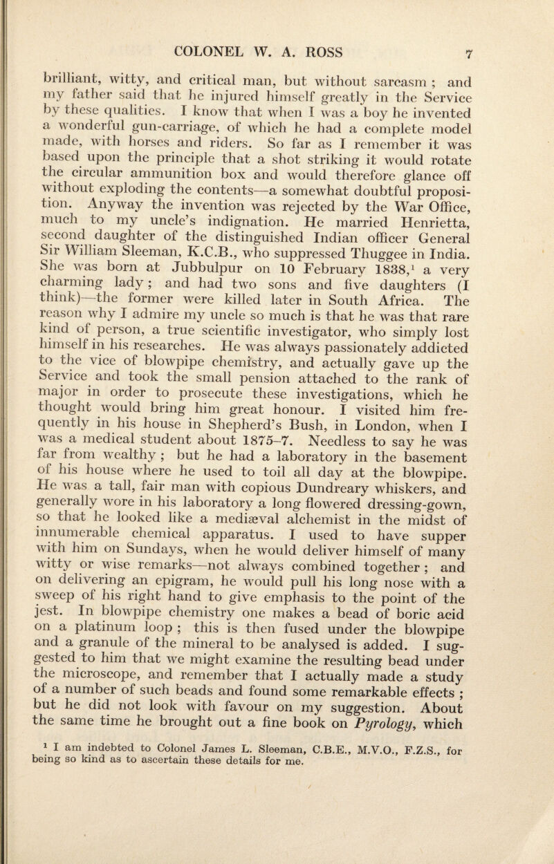 COLONEL W. A. ROSS brilliant, witty, and critical man, but without sarcasm ; and my father said that he injured himself greatly in the Service by these qualities. I know that when I was a boy he invented a wonderful gun-carriage, of which he had a complete model made, with horses and riders. So far as X remember it was based upon the principle that a shot striking it would rotate the circular ammunition box and would therefore glance off without exploding the contents—a somewhat doubtful proposi¬ tion. Anyway the invention was rejected by the War Office, much to my uncle’s indignation. He married Henrietta, second daughter of the distinguished Indian officer General Sir William Sleeman, K.C.B., who suppressed Thuggee in India. She was born at Jubbulpur on 10 February 1838,1 a very charming lady; and had two sons and five daughters (I think) the former were killed later in South Africa. The reason why I admire my uncle so much is that he was that rare kind of person, a true scientific investigator, who simply lost himself in his researches. He was always passionately addicted to the vice of blowpipe chemistry, and actually gave up the Service and took the small pension attached to the rank of major in order to prosecute these investigations, which he thought would bring him great honour. I visited him fre¬ quently in his house in Shepherd’s Bush, in London, when I was a medical student about 1875-7. Needless to say he was far from wealthy ; but he had a laboratory in the basement oi his house where he used to toil all day at the blowpipe. Fie was a tall, fair man with copious Dundreary whiskers, and generally wore in his laboratory a long flowered dressing-gown, so that he looked like a mediaeval alchemist in the midst of innumerable chemical apparatus. I used to have supper with him on Sundays, when he would deliver himself of many witty or wise remarks—not always combined together ; and on delivering an epigram, he would pull his long nose with a sweep of his right hand to give emphasis to the point of the jest. In blowpipe chemistry one makes a bead of boric acid on a platinum loop ; this is then fused under the blowpipe and a granule of the mineral to be analysed is added. I sug¬ gested to him that we might examine the resulting bead under the microscope, and remember that I actually made a study of a number of such beads and found some remarkable effects ; but he did not look with favour on my suggestion. About the same time he brought out a fine book on Pyrology, which 1 I am indebted to Colonel James L. Sleeman, C.B.E., M.V.O., F.Z.S., for being so kind as to ascertain these details for me.