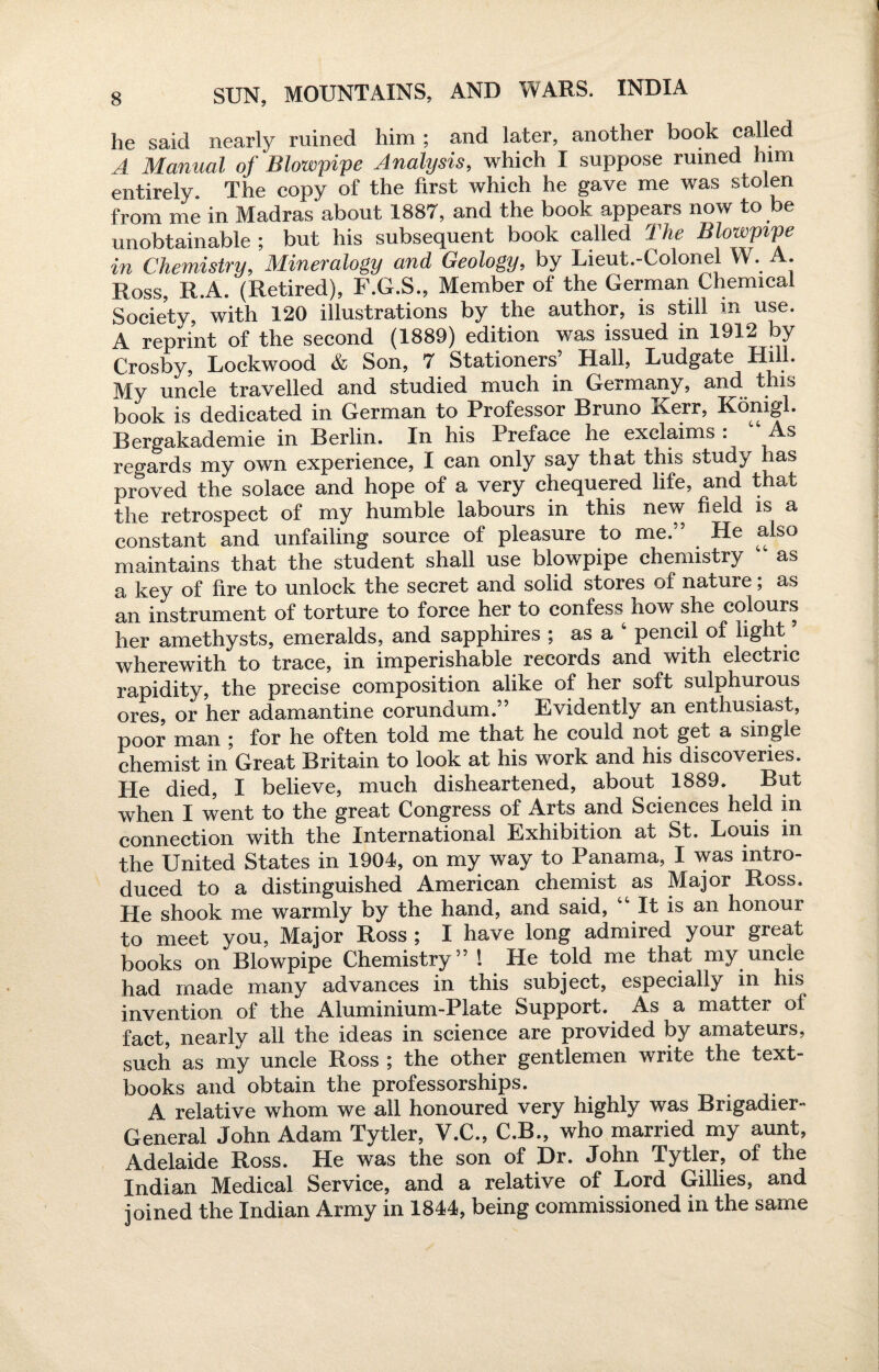 he said nearly ruined him ; and later, another book called A Manual of Blowpipe Analysis, which I suppose ruined him entirely. The copy of the first which he gave me was stolen from me in Madras about 1887, and the book appears now to be unobtainable ; but his subsequent book called The Blowpipe in Chemistry, Mineralogy and Geology, by Lieut.-Colonel VV. A. Ross, R.A. (Retired), F.G.S., Member of the German Chemical Society, with 120 illustrations by the author, is still m use. A reprint of the second (1889) edition was issued in 1912 by Crosby, Lockwood & Son, 7 Stationers’ Hall, Ludgate Hill. My uncle travelled and studied much in Germany, and this book is dedicated in German to Professor Bruno Kerr, Konigl. Bergakademie in Berlin. In his Preface he exclaims . s regards my own experience, I can only say that this study has proved the solace and hope of a very chequered life, and that the retrospect of my humble labours in this new field is a constant and unfailing source of pleasure to me.” He also maintains that the student shall use blowpipe chemistry as a key of fire to unlock the secret and solid stores of nature; as an instrument of torture to force her to confess^ how she colours her amethysts, emeralds, and sapphires ; as a 4 pencil of light ’ wherewith to trace, in imperishable records and with electric rapidity, the precise composition alike of her soft sulphurous ores, or her adamantine corundum.” Evidently an enthusiast, poor man ; for he often told me that he could not get a single chemist in Great Britain to look at his work and his discoveries. He died, I believe, much disheartened, about 1889. But when I went to the great Congress of Arts and Sciences held in connection with the International Exhibition at St. Louis in the United States in 1904, on my way to Panama, I was intro¬ duced to a distinguished American chemist as Major Ross. He shook me warmly by the hand, and said, 44 It is an honour to meet you, Major Ross ; I have long admired your great books on Blowpipe Chemistry” l He told me that my uncle had made many advances in this subject, especially in his invention of the Aluminium-Plate Support. As a matter of fact, nearly all the ideas in science are provided by amateurs, such as my uncle Ross ; the other gentlemen write the text¬ books and obtain the professorships. A relative whom we all honoured very highly was Brigadier- General John Adam Tytler, V.C., C.B., who married my aunt, Adelaide Ross. He was the son of Dr. John Tytler, of the Indian Medical Service, and a relative of Lord Gillies, and joined the Indian Army in 1844, being commissioned in the same