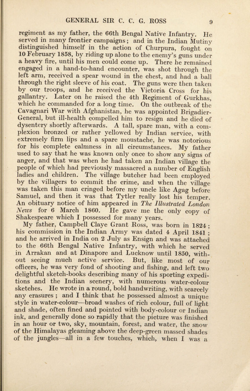 GENERAL SIR C. C. G. ROSS regiment as my father, the 66th Bengal Native Infantry. He served in many frontier campaigns; and in the Indian Mutiny distinguished himself in the action of Churpura, fought on 10 February 1858, by riding up alone to the enemy’s guns under a heavy fire, until his men could come up. There he remained engaged in a hand-to-hand encounter, was shot through the left arm, received a spear wound in the chest, and had a ball through the right sleeve of his coat. The guns were then taken by our troops, and he received the Victoria Cross for his gallantry. Later on he raised the 4th Regiment of Gurkhas, which he commanded for a long time. On the outbreak of the Cavagnari War with Afghanistan, he was appointed Brigadier- General, but ill-health compelled him to resign and he died of dysentery shortly afterwards. A tall, spare man, with a com¬ plexion bronzed or rather yellowed by Indian service, with extremely firm lips and a spare moustache, he was notorious for his complete calmness in all circumstances. My father used to say that he was known only once to show any signs of anger, and that was when he had taken an Indian village the people of which had previously massacred a number of English ladies and children. The village butcher had been employed by the villagers to commit the crime, and when the village was taken this man cringed before my uncle like Agag before Samuel, and then it was that Tytler really lost his temper. An obituary notice of him appeared in The Illustrated London News for 6 March 1860. He gave me the only copy of Shakespeare which I possessed for many years. My father, Campbell Claye Grant Ross, was born in 1824 ; his commission in the Indian Army was dated 4 April 1841 ; and he arrived in India on 2 July as Ensign and was attached to the 66th Bengal Native Infantry, with which he served in Arrakan and at Dinapore and Lucknow until 1850, with¬ out seeing much active service. But, like most of our officers, he was very fond of shooting and fishing, and left two delightful sketch-books describing many of his sporting expedi¬ tions and the Indian scenery, with numerous water-colour sketches. He wrote in a round, bold handwriting, with scarcely any erasures ; and I think that he possessed almost a unique style in water-colour—broad washes of rich colour, full of light and shade, often fined and pointed with body-colour or Indian ink, and generally done so rapidly that the picture was finished in an hour or two, sky, mountain, forest, and water, the snow of the Himalayas gleaming above the deep-green massed shades of the jungles—all in a few touches, which, when I was a