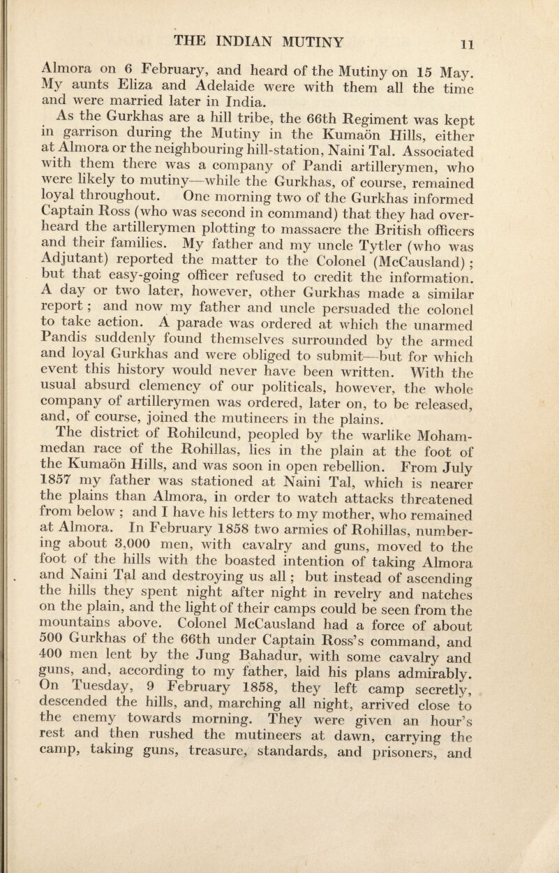 THE INDIAN MUTINY Almora on 6 February, and heard of the Mutiny on 15 May. My aunts Eliza and Adelaide were with them all the time and were married later in India. As the Gurkhas are a hill tribe, the 66th Regiment was kept in garrison during the Mutiny in the Kumaon Hills, either at Almora or the neighbouring hill-station, Naini Tal. Associated with them there was a company of Pandi artillerymen, who were likely to mutiny while the Gurkhas, of course, remained loyal throughout. One morning two of the Gurkhas informed Captain Ross (who was second in command) that they had over¬ heard the artillerymen plotting to massacre the British officers and their families. My father and my uncle Tytler (who was Adjutant) reported the matter to the Colonel (McCausland) ; but that easy-going officer refused to credit the information. A day or two later, however, other Gurkhas made a similar report; and now my father and uncle persuaded the colonel to take action. A parade was ordered at which the unarmed Pandis suddenly found themselves surrounded by the armed and loyal Gurkhas and were obliged to submit—but for which event this history would never have been written. With the usual absurd clemency of our politicals, however, the whole company of artillerymen was ordered, later on, to be released, and, of course, joined the mutineers in the plains. The district of Rohilcund, peopled by the warlike Moham¬ medan race of the Rohillas, lies in the plain at the foot of the Kumaon Hills, and was soon in open rebellion. From July 185/ my father was stationed at Naini Tal, which is nearer the plains than Almora, in order to watch attacks threatened from below ; and I have his letters to my mother, who remained at Almora. In February 1858 two armies of Rohillas, number¬ ing about 3,000 men, with cavalry and guns, moved to the foot of the hills with the boasted intention of taking Almora and Naini Tal and destroying us all; but instead of ascending the hills they spent night after night in revelry and natches on the plain, and the light of their camps could be seen from the mountains above. Colonel McCausland had a force of about 500 Gurkhas of the 66th under Captain Ross’s command, and 400 men lent by the Jung Bahadur, with some cavalry and guns, and, according to my father, laid his plans admirably. On Tuesday, 9 February 1858, they left camp secretly, descended the hills, and, marching all night, arrived close to the enemy towards morning. They were given an hour’s rest and then rushed the mutineers at dawn, carrying the camp, taking guns, treasure, standards, and prisoners, and