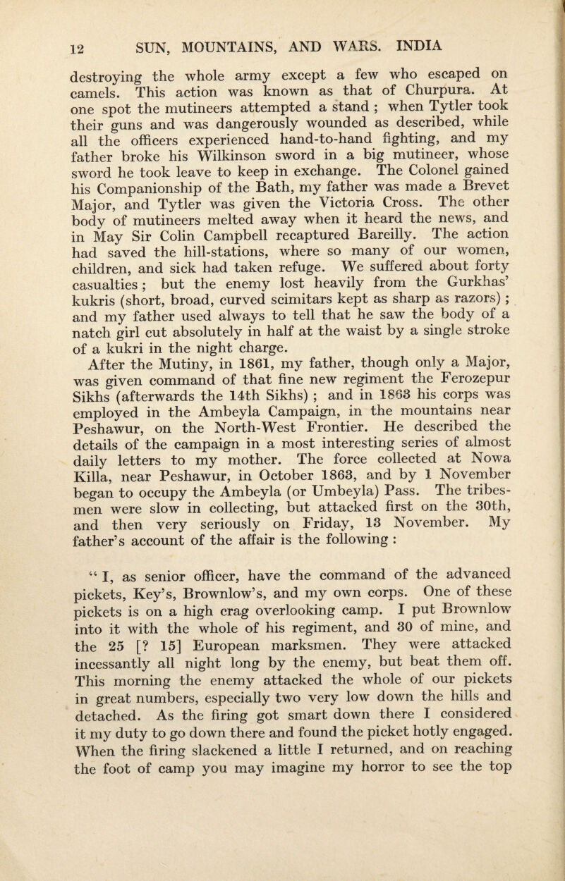 destroying the whole army except a few who escaped on camels. This action was known as that of Churpura. At one spot the mutineers attempted a stand ; when Tytler took their guns and was dangerously wounded as described, while all the officers experienced hand-to-hand fighting, and my father broke his Wilkinson sword in a big mutineer, whose sword he took leave to keep in exchange. The Colonel gained his Companionship of the Bath, my father was made a Brevet Major, and Tytler was given the Victoria Cross. The other body of mutineers melted away when it heard the news, and in May Sir Colin Campbell recaptured Bareilly. The action had saved the hill-stations, where so many of our women, children, and sick had taken refuge. We suffered about forty casualties ; but the enemy lost heavily from the Gurkhas’ kukris (short, broad, curved scimitars kept as sharp as razors); and my father used always to tell that he saw the body of a natch girl cut absolutely in half at the waist by a single stroke of a kukri in the night charge. After the Mutiny, in 1861, my father, though only a Major, was given command of that fine new regiment the Ferozepur Sikhs (afterwards the 14th Sikhs) ; and in 1863 his corps was employed in the Ambeyla Campaign, in the mountains near Peshawur, on the North-West Frontier. He described the details of the campaign in a most interesting series of almost daily letters to my mother. The force collected at Nowa Killa, near Peshawur, in October 1863, and by 1 November began to occupy the Ambeyla (or Umbeyla) Pass. The tribes¬ men were slow in collecting, but attacked first on the 30th, and then very seriously on Friday, 13 November. My father’s account of the affair is the following : “I, as senior officer, have the command of the advanced pickets, Key’s, Brownlow’s, and my own corps. One of these pickets is on a high crag overlooking camp. I put Brownlow into it with the whole of his regiment, and 30 of mine, and the 25 [? 15] European marksmen. They were attacked incessantly all night long by the enemy, but beat them off. This morning the enemy attacked the whole of our pickets in great numbers, especially two very low down the hills and detached. As the firing got smart down there I considered it my duty to go down there and found the picket hotly engaged. When the firing slackened a little I returned, and on reaching the foot of camp you may imagine my horror to see the top