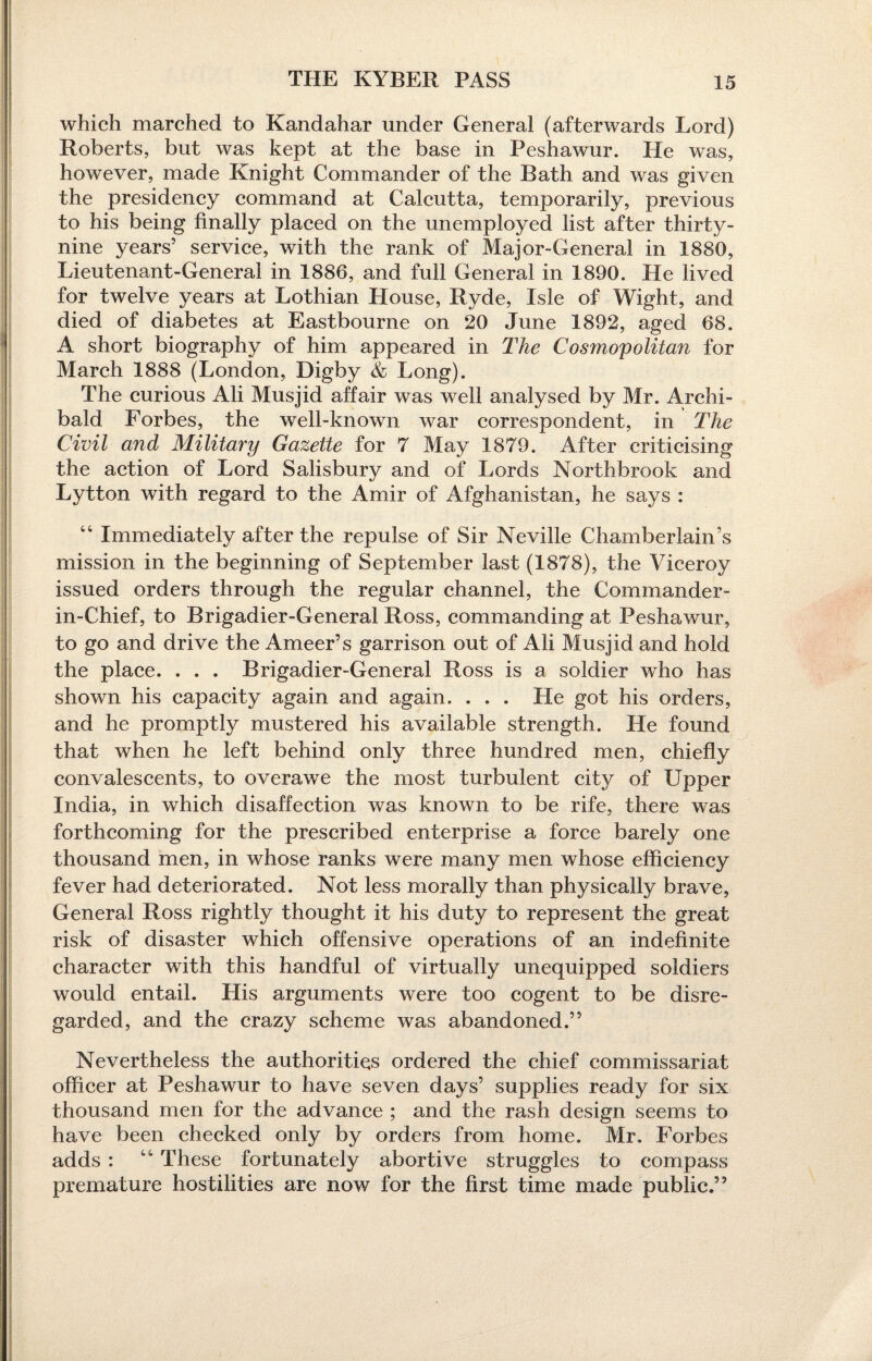 which marched to Kandahar under General (afterwards Lord) Roberts, but was kept at the base in Feshawur. He was, however, made Knight Commander of the Bath and was given the presidency command at Calcutta, temporarily, previous to his being finally placed on the unemployed list after thirty- nine years’ service, with the rank of Major-General in 1880, Lieutenant-General in 1886, and full General in 1890. He lived for twelve years at Lothian House, Ryde, Isle of Wight, and died of diabetes at Eastbourne on 20 June 1892, aged 68. A short biography of him appeared in The Cosmopolitan for March 1888 (London, Digby & Long). The curious Ali Musjid affair was well analysed by Mr. Archi¬ bald Forbes, the well-known war correspondent, in The Civil and Military Gazette for 7 May 1879. After criticising the action of Lord Salisbury and of Lords Northbrook and Lytton with regard to the Amir of Afghanistan, he says : “ Immediately after the repulse of Sir Neville Chamberlain’s mission in the beginning of September last (1878), the Viceroy issued orders through the regular channel, the Commander- in-Chief, to Brigadier-General Ross, commanding at Peshawur, to go and drive the Ameer’s garrison out of Ali Musjid and hold the place. . . . Brigadier-General Ross is a soldier who has shown his capacity again and again. . . . He got his orders, and he promptly mustered his available strength. He found that when he left behind only three hundred men, chiefly convalescents, to overawe the most turbulent city of Upper India, in which disaffection was known to be rife, there was forthcoming for the prescribed enterprise a force barely one thousand men, in whose ranks were many men whose efficiency fever had deteriorated. Not less morally than physically brave, General Ross rightly thought it his duty to represent the great risk of disaster which offensive operations of an indefinite character with this handful of virtually unequipped soldiers would entail. His arguments were too cogent to be disre¬ garded, and the crazy scheme was abandoned.” Nevertheless the authorities ordered the chief commissariat officer at Peshawur to have seven days’ supplies ready for six thousand men for the advance ; and the rash design seems to have been checked only by orders from home. Mr. Forbes adds : “ These fortunately abortive struggles to compass premature hostilities are now for the first time made public.”