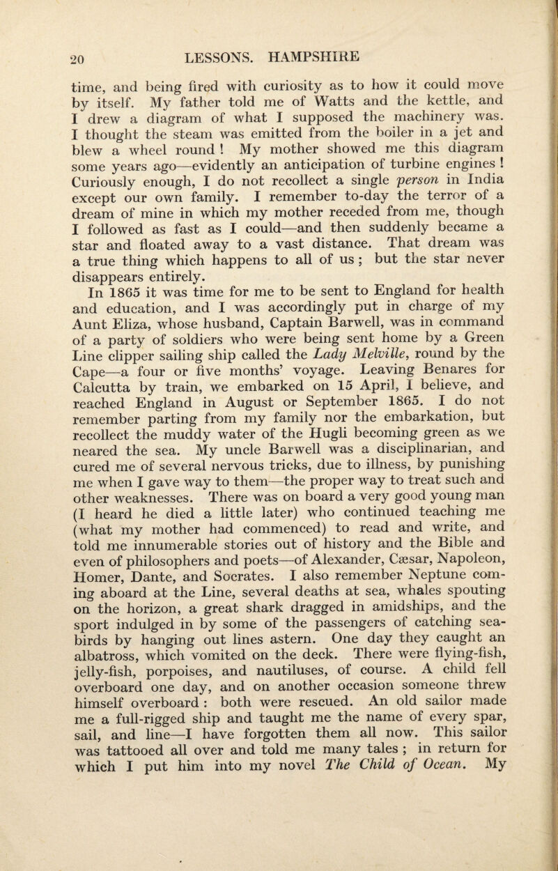 time, and being fired with curiosity as to how it could move by itself. My father told me of Watts and the kettle, and I drew a diagram of what I supposed the machinery was. I thought the steam was emitted from the boiler in a jet and blew a wheel round ! My mother showed me this diagram some years ago—evidently an anticipation of turbine engines ! Curiously enough, I do not recollect a single person in India except our own family. I remember to-day the terror of a dream of mine in which my mother receded from me, though I followed as fast as I could—and then suddenly became a star and floated away to a vast distance. That dream was a true thing which happens to all of us ; but the star never disappears entirely. In 1865 it was time for me to be sent to England for health and education, and I was accordingly put in charge of my Aunt Eliza, whose husband, Captain Harwell, was in command of a party of soldiers who were being sent home by a Green Line clipper sailing ship called the Lady Melville, round by the Cape—a four or five months’ voyage. Leaving Benares for Calcutta by train, we embarked on 15 April, 1 believe, and reached England in August or September 1865. I do not remember parting from my family nor the embarkation, but recollect the muddy water of the Hugli becoming green as we neared the sea. My uncle Harwell was a disciplinarian, and cured me of several nervous tricks, due to illness, by punishing me when I gave way to them—the proper way to treat such and other weaknesses. There was on board a very good young man (I heard he died a little later) who continued teaching me (what my mother had commenced) to read and write, and told me innumerable stories out of history and the Bible and even of philosophers and poets—of Alexander, Caesar, Napoleon, Homer, Dante, and Socrates. I also remember Neptune com¬ ing aboard at the Line, several deaths at sea, whales spouting on the horizon, a great shark dragged in amidships, and the sport indulged in by some of the passengers of catching sea¬ birds by hanging out lines astern. One day they caught an albatross, which vomited on the deck. There were dying-fish, jelly-fish, porpoises, and nautiluses, of course. A child fell overboard one day, and on another occasion someone threw himself overboard : both were rescued. An old sailor made me a full-rigged ship and taught me the name of every spar, sail, and line—I have forgotten them all now. This sailor was tattooed all over and told me many tales ; in return for which I put him into my novel The Child of Ocean. My