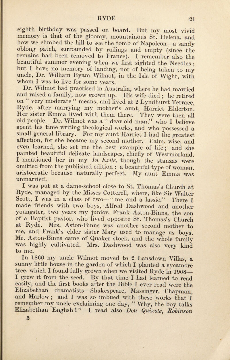 RYDE eighth birthday was passed on board. But my most vivid memory is that of the gloomy, mountainous St. Helena, and how we climbed the hill to see the tomb of Napoleon—a sandy oblong patch, surrounded by railings and empty (since the remains had been removed to France). I remember also the beautiful summer evening when we first sighted the Needles ; but I have no memory of landing, nor of being taken to my uncle, Dr. William Byam Wilmot, in the Isle of Wight, with whom I was to live for some years. Dr. Wilmot had practised in Australia, where he had married and raised a family, now grown up. His wife died ; he retired on 41 very moderate ” means, and lived at 2 Lyndhurst Terrace, Ryde, after marrying my mother’s aunt, Harriet Elderton. Her sister Emma lived with them there. They were then all old people. Dr. Wilmot was a “ dear old man,” who I believe spent his time writing theological works, and who possessed a small general library. For my aunt Harriet I had the greatest affection, for she became my second mother. Calm, wise, and even learned, she set me the best example of life ; and she painted beautiful delicate landscapes, chiefly of Westmorland. I mentioned her in my In Exile, though the stanzas were omitted from the published edition : a beautiful type of woman, aristocratic because naturally perfect. My aunt Emma was unmarried. I was put at a dame-school close to St. Thomas’s Church at Ryde, managed by the Misses Cotterell, where, like Sir Walter Scott, I was in a class of two—“ me and a lassie.” There I made friends with two boys, Alfred Dashwood and another youngster, two years my junior, Frank Aston-Binns, the son of a Baptist pastor, who lived opposite St. Thomas’s Church at Ryde. Mrs. Aston-Binns was another second mother to me, and Frank’s elder sister Mary used to manage us boys. Mr, Aston-Binns came of Quaker stock, and the whole family was highly cultivated. Mrs. Dashwood was also very kind to me. In 1866 my uncle Wilmot moved to 2 Lansdown Villas, a sunny little house in the garden of which I planted a sycamore tree, which I found fully grown when we visited Ryde in 1968— I grew it from the seed. By that time I had learned to read easily, and the first books after the Bible I ever read were the Elizabethan dramatists—Shakespeare, Massinger, Chapman, and Marlow ; and I was so imbued with these works that I remember my uncle exclaiming one day, “ Why, the boy talks Elizabethan English ! ” I read also Don Quixote, Robinson 3