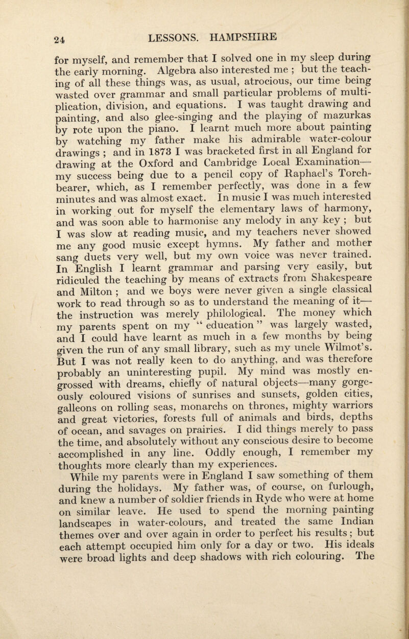 for myself, and remember that I solved one in my sleep during the early morning. Algebra also interested me ; but the teach¬ ing of all these things was, as usual, atrocious, our time being wasted over grammar and small particular problems of multi¬ plication, division, and equations. I was taught drawing and painting, and also glee-singing and the playing of mazurkas by rote upon the piano. I learnt much more about painting by watching mv father make his admirable water-colour drawings ; and in 1873 I was bracketed first in all England for drawing at the Oxford and Cambridge Local Examination my success being due to a pencil copy of Raphael’s Torch- bearer, which, as I remember perfectly, was done in a few minutes and was almost exact. In music I was much interested in working out for myself the elementary laws of harmony, and was soon able to harmonise any melody in any key ; but I was slow at reading music, and my teachers never showed me any good music except hymns. My father and mother sang duets very well, but my own voice was never trained. In English I learnt grammar and parsing very easily, but ridiculed the teaching by means of extracts from Shakespeare and Milton ; and we boys were never given a single classical work to read through so as to understand the meaning of it— the instruction was merely philological. The money which my parents spent on my “ education ” was largely wasted, and I could have learnt as much in a few months by being given the run of any small library, such as my uncle Wilmot’s. But I was not really keen to do anything, and was therefore probably an uninteresting pupil. My mind was mostly en¬ grossed with dreams, chiefly of natural objects—many gorge¬ ously coloured visions of sunrises and sunsets, golden cities, galleons on rolling seas, monarchs on thrones, mighty warriors and great victories, forests full of animals and birds, depths of ocean, and savages on prairies. I did things merely to pass the time, and absolutely without any conscious desire to become accomplished in any line. Oddly enough, I remember my thoughts more clearly than my experiences. While my parents were in England I saw something of them during the holidays. My father was, of course, on furlough, and knew a number of soldier friends in Ryde who were at home on similar leave. He used to spend the morning painting landscapes in water-colours, and treated the same Indian themes over and over again in order to perfect his results; but each attempt occupied him only for a day or two. His ideals were broad lights and deep shadows with rich colouring. The