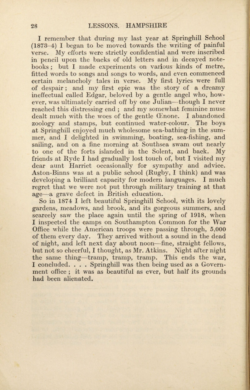 I remember that during my last year at Springhill School (1878-4) I began to be moved towards the writing of painful verse. My efforts were strictly confidential and were inscribed in pencil upon the backs of old letters and in decayed note¬ books ; but I made experiments on various kinds of metre, fitted words to songs and songs to words, and even commenced certain melancholy tales in verse. My first lyrics were full of despair ; and my first epic was the story of a dreamy ineffectual called Edgar, beloved by a gentle angel who, how¬ ever, was ultimately carried off by one Julian—though I never reached this distressing end ; and my somewhat feminine muse dealt much with the woes of the gentle (Rnone. I abandoned zoology and stamps, but continued water-colour. The boys at Springhill enjoyed much wholesome sea-bathing in the sum¬ mer, and I delighted in swimming, boating, sea-fishing, and sailing, and on a fine morning at Southsea swam out nearly to one of the forts islanded in the Solent, and back. My friends at Ryde I had gradually lost touch of, but I visited my dear aunt Harriet occasionally for sympathy and advice. Aston-Binns was at a public school (Rugby, I think) and was developing a brilliant capacity for modern languages. I much regret that we were not put through military training at that age—a grave defect in British education. So in 1874 I left beautiful Springhill School, with its lovely gardens, meadows, and brook, and its gorgeous summers, and scarcely saw the place again until the spring of 1918, when I inspected the camps on Southampton Common for the War Office while the American troops were passing through, 5,000 of them every day. They arrived without a sound in the dead of night, and left next day about noon—fine, straight fellows, but not so cheerful, I thought, as Mr. Atkins. Night after night the same thing—tramp, tramp, tramp. This ends the war, I concluded. . . . Springhill was then being used as a Govern¬ ment office ; it was as beautiful as ever, but half its grounds had been alienated.