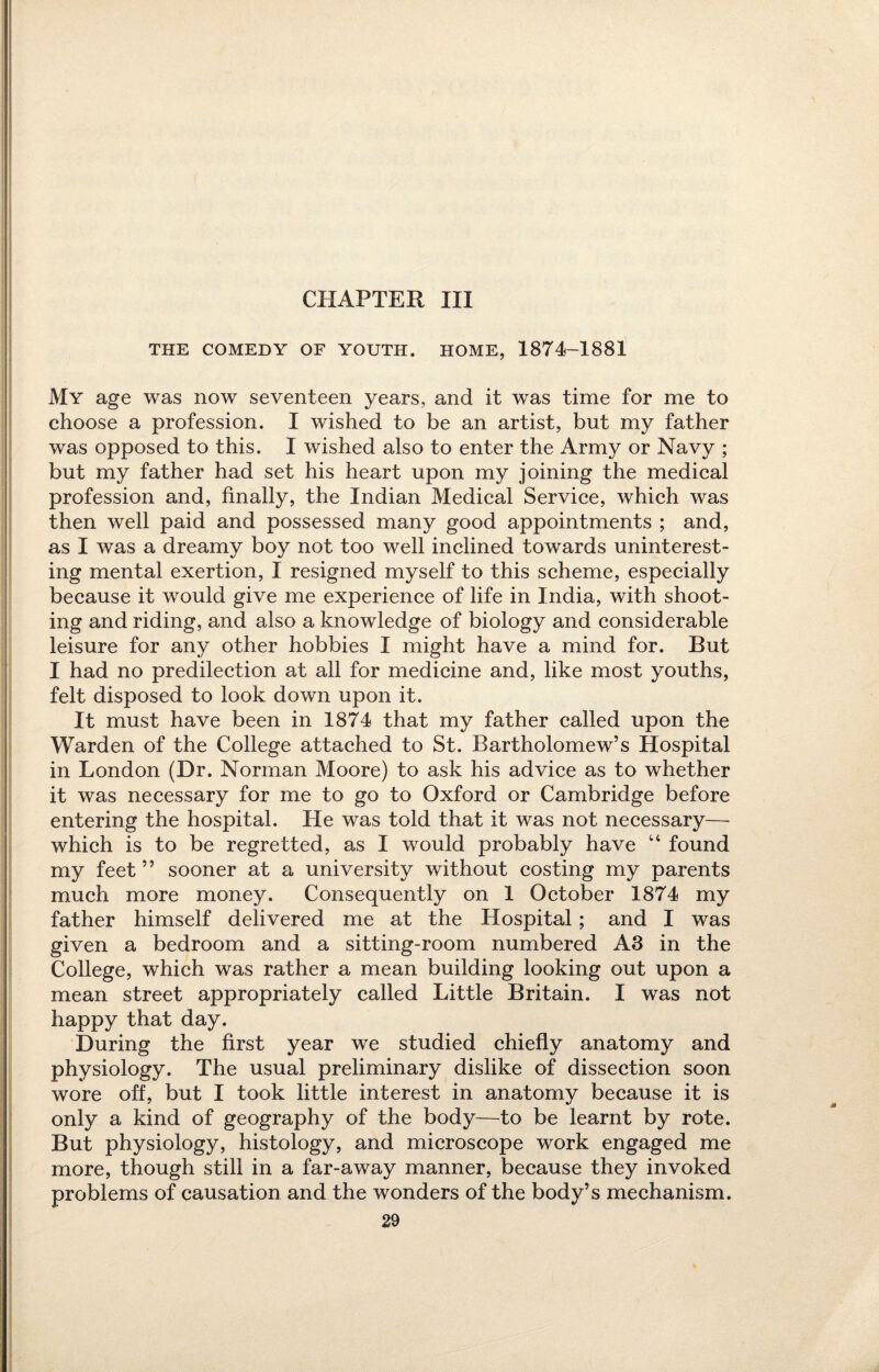 CHAPTER III THE COMEDY OF YOUTH. HOME, 1874-1881 My age was now seventeen years, and it was time for me to choose a profession. I wished to be an artist, but my father was opposed to this. I wished also to enter the Army or Navy ; but my father had set his heart upon my joining the medical profession and, finally, the Indian Medical Service, which was then well paid and possessed many good appointments ; and, as I was a dreamy boy not too well inclined towards uninterest¬ ing mental exertion, I resigned myself to this scheme, especially because it would give me experience of life in India, with shoot¬ ing and riding, and also a knowledge of biology and considerable leisure for any other hobbies I might have a mind for. But I had no predilection at all for medicine and, like most youths, felt disposed to look down upon it. It must have been in 1874 that my father called upon the Warden of the College attached to St. Bartholomew’s Hospital in London (Dr. Norman Moore) to ask his advice as to whether it was necessary for me to go to Oxford or Cambridge before entering the hospital. He was told that it was not necessary— which is to be regretted, as I would probably have “ found my feet” sooner at a university without costing my parents much more money. Consequently on 1 October 1874 my father himself delivered me at the Hospital; and I was given a bedroom and a sitting-room numbered A3 in the College, which was rather a mean building looking out upon a mean street appropriately called Little Britain. I was not happy that day. During the first year we studied chiefly anatomy and physiology. The usual preliminary dislike of dissection soon wore off, but I took little interest in anatomy because it is only a kind of geography of the body—to be learnt by rote. But physiology, histology, and microscope work engaged me more, though still in a far-away manner, because they invoked problems of causation and the wonders of the body’s mechanism.