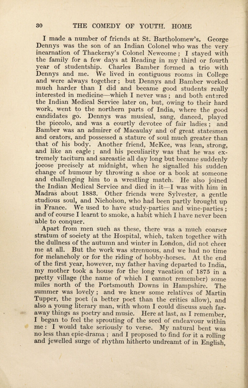 I made a number of friends at St. Bartholomew’s. George Dennys was the son of an Indian Colonel who was the very incarnation of Thackeray’s Colonel Newcome ; I stayed with the family for a few days at Reading in my third or fourth year of studentship. Charles Bamber formed a trio with Dennys and me. We lived in contiguous rooms in College and were always together ; but Dennys and Bamber worked much harder than I did and became good students really interested in medicine—which I never was ; and both entered the Indian Medical Service later on, but, owing to their hard work, went to the northern parts of India, where the good candidates go. Dennys was musical, sang, danced, played the piccolo, and was a courtly devotee of fair ladies ; and Bamber was an admirer of Macaulay and of great statesmen and orators, and possessed a stature of soul much greater than that of his body. Another friend, McKee, was lean, strong, and like an eagle ; and his peculiarity was that he was ex¬ tremely taciturn and sarcastic all day long but became suddenly jocose precisely at midnight, when he signalled his sudden change of humour by throwing a shoe or a book at someone and challenging him to a wrestling match. He also joined the Indian Medical Service and died in it—I was with him in Madras about 1883. Other friends were Sylvester, a gentle studious soul, and Nicholson, who had been partly brought up in France. We used to have study-parties and wine-parties ; and of course I learnt to smoke, a habit which I have never been able to conquer. Apart from men such as these, there was a much coarser stratum of society at the Hospital, which, taken together with the dullness of the autumn and winter in London, did not cheei me at all. But the work was strenuous, and we had no time for melancholy or for the riding of hobby-horses. At the end of the first year, however, my father having departed to India, my mother took a house for the long vacation of 1875 in a pretty village (the name of which I cannot remember) some miles north of the Portsmouth Downs in Hampshire. The summer was lovely ; and we knew some relatives of Martin Tupper, the poet (a better poet than the critics allow), and also a young literary man, with whom I could discuss such far¬ away things as poetry and music. Here at last, as I remember, I began to feel the sprouting of the seed of endeavour within me : I would take seriously to verse. My natural bent was no less than epic-drama ; and I proposed to find for it a rolling and jewelled surge of rhythm hitherto undreamt of in English,