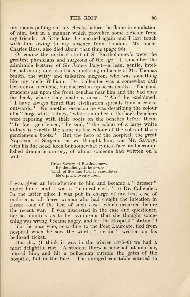 my rooms puffing out my cheeks before the flame in emulation of him, but in a manner which provoked some ridicule from my friends. A little later he married again and I lost touch with him owing to my absence from London. My uncle, Charles Ross, also died about that time (page 26). Of course the medical staff of St Bartholomew’s were the greatest physicians and surgeons of the age. I remember the admirable lectures of Sir James Paget—a lean, gentle, intel¬ lectual man ; and also the stimulating influence of Mr. Thomas Smith, the witty and talkative surgeon, who was something like my uncle William. Dr. Callender was a somewhat dull lecturer on medicine, but cheered us up occasionally. The good students sat upon the front benches near him and the bad ones far back, where they made a noise. 44 Ah,” he exclaimed, 44 I have always heard that civilisation spreads from a centre outwards.” On another occasion he was describing the colour of a 44 large white kidney,” while a number of the back-benchers were reposing with their boots on the benches before them. 44 In fact, gentlemen,” he said, 44 the colour of a large white kidney is exactly the same as the colour of the soles of those gentlemen’s boots.” But the hero of the hospital, the great Napoleon of Surgeons as we thought him, was Mr. Savory, with his fine head, keen but somewhat cynical face, and accomp¬ lished dramatic oratory, of whom someone had written on a wall : Great Savory of Bartholomew, By the nine gods he swore That, of five-and-twenty candidates, He’d pluck twenty-four. I was given an introduction to him and became a 44 dresser ” under him; and I was a 44 clinical clerk” to Dr. Callender. In the latter office I was put in charge of my first case of malaria, a tall fierce woman who had caught the infection in Essex—one of the last of such cases which occurred before the recent war. I was interested in the case and questioned her so minutely as to her symptoms that she thought some¬ thing was wrong, became angry, and left the Hospital44 statim ” ! —like the man who, according to the Poet Laureate, fled from hospital when he saw the words 44 ter die” written on his bedhead ticket. One day (I think it was in the winter 1875-6) we had a most delightful riot. A student threw a snowball at another, missed him, and hit a policeman outside the gates of the hospital, full in the face. The enraged constable entered to