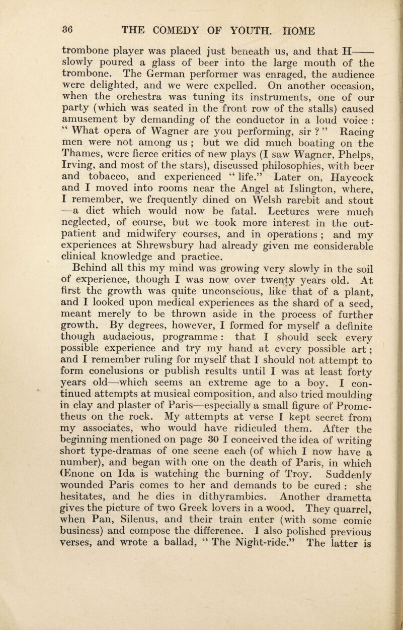 trombone player was placed just beneath us, and that H- slowly poured a glass of beer into the large mouth of the trombone. The German performer was enraged, the audience were delighted, and we were expelled. On another occasion, when the orchestra was tuning its instruments, one of our party (which was seated in the front row of the stalls) caused amusement by demanding of the conductor in a loud voice : “ What opera of Wagner are you performing, sir ? ” Racing men were not among us ; but we did much boating on the Thames, were fierce critics of new plays (I saw Wagner, Phelps, Irving, and most of the stars), discussed philosophies, with beer and tobacco, and experienced “ life.5’ Later on, Haycock and I moved into rooms near the Angel at Islington, where, I remember, we frequently dined on Welsh rarebit and stout —a diet which would now be fatal. Lectures were much neglected, of course, but we took more interest in the out¬ patient and midwifery courses, and in operations ; and my experiences at Shrewsbury had already given me considerable clinical knowledge and practice. Behind all this my mind was growing very slowly in the soil of experience, though I was now over twenty years old. At first the growth was quite unconscious, like that of a plant, and I looked upon medical experiences as the shard of a seed, meant merely to be thrown aside in the process of further growth. By degrees, however, I formed for myself a definite though audacious, programme: that I should seek every possible experience and try my hand at every possible art; and I remember ruling for myself that I should not attempt to form conclusions or publish results until I was at least forty years old—which seems an extreme age to a boy. I con¬ tinued attempts at musical composition, and also tried moulding in clay and plaster of Paris—especially a small figure of Prome¬ theus on the rock. My attempts at verse I kept secret from my associates, who would have ridiculed them. After the beginning mentioned on page 30 I conceived the idea of writing short type-dramas of one scene each (of which I now have a number), and began with one on the death of Paris, in which QEnone on Ida is watching the burning of Troy. Suddenly wounded Paris comes to her and demands to be cured : she hesitates, and he dies in dithyrambics. Another drametta gives the picture of two Greek lovers in a wood. They quarrel, when Pan, Silenus, and their train enter (with some comic business) and compose the difference. I also polished previous verses, and wrote a ballad, 44 The Night-ride.” The latter is