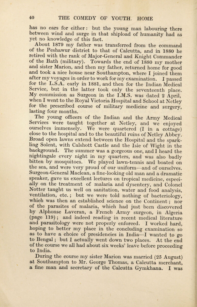 has no ears for either: but the young man labouring there between wind and surge in that shipload of humanity had as yet no knowledge of this fact. About 1879 my father was transferred from the command of the Peshawur district to that of Calcutta, and in 1880 he retired with the rank of Major-General and Knight Commander of the Bath (military). Towards the end of 1880 my mother and sister Marion, and then my father, returned home for good and took a nice house near Southampton, where I joined them after my voyages in order to work for my examination. I passed for the L.S.A. early in 1881, and then for the Indian Medical Service, but in the latter took only the seventeenth place. My commission as Surgeon in the I.M.S. was dated 2 April, when I went to the Royal Victoria Hospital and School at Netley for the prescribed course of military medicine and surgery, lasting four months. The young officers of the Indian and the Army Medical Services were taught together at Netley, and we enjoyed ourselves immensely. We were quartered (I in a cottage) close to the hospital and to the beautiful ruins of Netley Abbey. Broad open lawns extend between the Hospital and the spark¬ ling Solent, with Calshott Castle and the Isle of Wight in the background. The summer was a gorgeous one, and I heard the nightingale every night in my quarters, and was also badly bitten by mosquitoes. We played lawn-tennis and boated on the sea, and were very proud of our uniform—and of ourselves. Surgeon-General Maclean, a line-looking old man and a dramatic speaker, gave us excellent lectures on tropical medicine, especi¬ ally on the treatment of malaria and dysentery, and Colonel Notter taught us well on sanitation, water and food analysis, ventilation, etc. ; but we were told nothing of bacteriology, which was then an established science on the Continent ; nor of the parasites of malaria, which had just been discovered by Alphonse Laveran, a French Army surgeon, in Algeria (page 119) ; and indeed reading in recent medical literature and parasitology were not properly enforced. I worked hard, hoping to better my place in the concluding examination so as to have a choice of presidencies in India—I wanted to go to Bengal; but I actually went down two places. At the end of the course we all had about six weeks’ leave before proceeding to India. During the course my sister Marion was married (25 August) at Southampton to Mr. George Thomas, a Calcutta merchant, a fine man and secretary of the Calcutta Gymkhana. I was