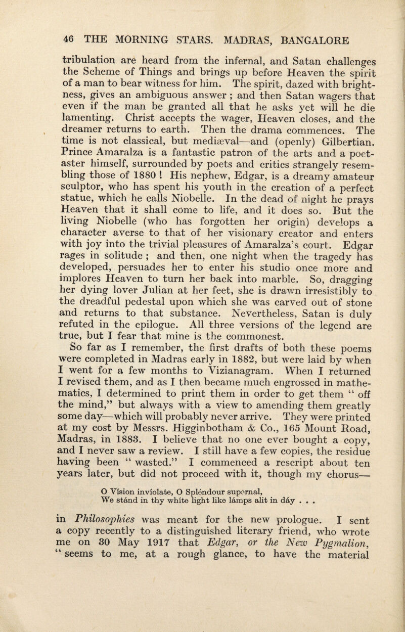 tribulation are heard from the infernal, and Satan challenges the Scheme of Things and brings up before Heaven the spirit of a man to bear witness for him. The spirit, dazed with bright¬ ness, gives an ambiguous answer ; and then Satan wagers that even if the man be granted all that he asks yet will he die lamenting. Christ accepts the wager, Heaven closes, and the dreamer returns to earth. Then the drama commences. The time is not classical, but mediaeval—and (openly) Gilbertian. Prince Amaralza is a fantastic patron of the arts and a poet¬ aster himself, surrounded by poets and critics strangely resem¬ bling those of 1880 ! His nephew, Edgar, is a dreamy amateur sculptor, who has spent his youth in the creation of a perfect statue, which he calls Niobelle. In the dead of night he prays Heaven that it shall come to life, and it does so. But the living Niobelle (who has forgotten her origin) develops a character averse to that of her visionary creator and enters with joy into the trivial pleasures of Amaralza’s court. Edgar rages in solitude ; and then, one night when the tragedy has developed, persuades her to enter his studio once more and implores Heaven to turn her back into marble. So, dragging her dying lover Julian at her feet, she is drawn irresistibly to the dreadful pedestal upon which she was carved out of stone and returns to that substance. Nevertheless, Satan is duly refuted in the epilogue. All three versions of the legend are true, but I fear that mine is the commonest. So far as I remember, the first drafts of both these poems were completed in Madras early in 1882, but were laid by when I went for a few months to Yizianagram. When I returned I revised them, and as I then became much engrossed in mathe¬ matics, I determined to print them in order to get them 44 off the mind,” but always with a view to amending them greatly some day—which will probably never arrive. They were printed at my cost by Messrs. Higginbotham & Co., 165 Mount Road, Madras, in 1883. I believe that no one ever bought a copy, and I never saw a review. I still have a few copies, the residue having been 44 wasted.” I commenced a rescript about ten years later, but did not proceed with it, though my chorus— O Vision inviolate, O Splendour supernal, We stand in thy white light like lamps alit in day . . . in Philosophies was meant for the new prologue. I sent a copy recently to a distinguished literary friend, who wrote me on 30 May 1917 that Edgar, or the New Pygmalion, 44 seems to me, at a rough glance, to have the material