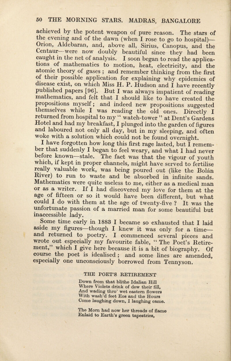 achieved by the potent weapon of pure reason. The stars of the evening and of the dawn (when I rose to go to hospital)— Orion, Aldebaran, and, above all, Sirius, Canopus, and the Centaur were now doubly beautiful since they had been caught in the net of analysis. I soon began to read the applica¬ tions of mathematics to motion, heat, electricity, and the atomic theory of gases ; and remember thinking from the first of their possible application for explaining why epidemics of disease exist, on which Miss H. P. Hudson and I have recently published papers [96]. But I was always impatient of reading mathematics, and felt that I should like to have created the propositions myself; and indeed new propositions suggested themselves while I was reading the old ones. Directly I returned from hospital to my 44 watch-tower ” at Dent’s Gardens Hotel and had my breakfast, I plunged into the garden of figures and laboured not only all day, but in my sleeping, and often woke with a solution which could not be found overnight. I have forgotten how long this first rage lasted, but I remem¬ ber that suddenly I began to feel weary, and what I had never before known stale. The fact was that the vigour of youth which, if kept in proper channels, might have served to fertilise really valuable work, was being poured out (like the Bolan River) to run to waste and be absorbed in infinite sands. Mathematics were quite useless to me, either as a medical man or as a writer. If I had discovered my love for them at the age of fifteen or so it would have been different, but what could I do with them at the age of twenty-five ? It was the unfortunate passion of a married man for some beautiful but inaccessible lady. Some time early in 1883 I became so exhausted that I laid aside my figures—though I knew it was only for a time— and returned to poetry. I commenced several pieces and wrote out especially my favourite fable, 44 The Poet’s Retire¬ ment,” which I give here because it is a bit of biography. Of course the poet is idealised ; and some lines are amended, especially one unconsciously borrowed from Tennyson. THE POET’S RETIREMENT Down from that blithe Idalian Hill Where Violets drink of dew their fill. And wading thro’ wet eastern flowers With wash’d feet Eos and the Hours Come laughing down, I laughing came. The Mom had now her threads of flame Enlaid to Earth’s green tapestries.